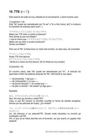 15. TTE- (って)
Esta especie de sufijo es muy utilizada en la conversación, y tiene muchos usos:

1) sustantivo + tte
Este "tte" puede ser reemplazado con "to wa" o "to iu hito (mono, etc)" e involucra
la impresión de sorpresa (pero que?...)

マテオさんってどこに住んでいるんですか。
Mateo san TTE doko ni sunde irundesuka?
Pero donde es que vive Mateo?
= casi lo mismo que マテオさんはどこに住んでいるんですか。
Mateo san wa doko ni sunde irundesuka?
Donde vive Mateo?

Pero con el "tte", la frase toma un matiz más emotivo, en este caso, de curiosidad.

アツラトって広いですね。
Atrato TTE hiroi desune
=アツラトという川って広いですね。
=Atrato to iu kawa wa hiroi desune. (El río Atrato es muy amplio)

2) [oración] + tte

En muchos casos, este "tte" puede ser reemplazado por "to". A menudo los
japoneses omiten las palabras después de "tte", adivinando lo que sigue.

-----tte [iimashita] = dijo que-----
-----tte [ kikimashita ] = oí que------
-----tte [hontō desuka] ? = es verdad que-----
-----tte [itte iru deshō] = No sabes? yo digo que----

Ejemplos:

ねえ、きりちゃんがしゅりけんを買ったって。
Nee, Kiri chan ga shuriken o kattaTTE?
Vaya, oí que Kiri compró un shuriken (cuchillo en forma de estrella arrojadiza,
famoso por las películas de ninjas). ¿Es verdad?

うん、もうブーメランには厭きたんだって。それでもっと特別な玩具が欲しかっ
たんだって。
Un, mō būmeran ni wa akitandaTTE. Sorede motto tokubetsu na omocha ga
hoshikatta n daTTE.
Hm, oí que ya se había aburrido con el bumerán, así que quería un juguete más
especial.




104                                         NOCIONES BÁSICAS SOBRE EL IDIOMA JAPONÉS
 