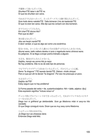 手裏剣って高いんだってね。
ShurikenTTE takai n daTTE ne.
Oí que los shuriken son caros.

それほどでもなかったって。たったブーメラン２個で買えたんだって。
Sore hodo demo nakattaTTE. Tatta būmeran 2-ko de kaetandaTTE.
Oí que no eran tan caros. Ella dijo que los compró con dos búmeran.

きりちゃんってどんな人。
Kiri chanTTE donna hito?
Pero que es ella?

実は変人なんだって。
Jitsu wa henjin nandaTTE
A decir verdad, oí que es algo así como una excéntrica.

危ないわね。かっとなったら誰かにそれを投げつけるかもしれないわね。
Abunai wane, katto nattara dareka ni sore o nagetsuke kamo shirenai wane.
Es peligroso. Si se llega a enojar podría tirárselo a alguien.

大丈夫。彼女はそんな人じゃないよ。
Daijōbu, kanojo wa sonna hito ja naiyo
No hay problema. Ella no es de este tipo de personas.

でも“ラデゥラゴナ”って言われていたんだって。だからちょっと心配。
Demo "la dragona" TTE iwarete itandaTTE. Dakara chotto shinpai.
Pero oí que por ahí le decían "la dragona". Por eso me preocupa un poco.

大丈夫だって！。
Daijōbu daTTE!
Estoy seguro que no hay problema!

3) Forma pasada del verbo + tte, sustantivo/adjetivo -NA + datte, adjetivo -i[ku]
Esta expresión significa "incluso si/aun si"

ディエゴ君にゲルフレーンドができったんだって。それがマドンナみたいにセク
シーな人なんだって。
Diego kun ni girlfriend ga dekitandatte. Sore ga Madonna mitai ni sexy-na hito
nandatte.
Oí que Diego consiguió novia. Dicen que es muy sexy como Madonna.

じゃディエゴ君は幸せだね。
Ja Diego kun wa shiawase dane.
Entonces Diego está feliz.




   JUAN MANUEL CARDONA                                                              105
 