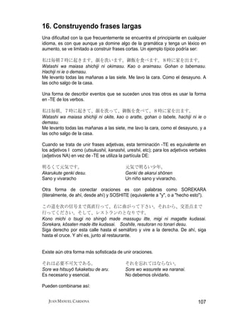 16. Construyendo frases largas
Una dificultad con la que frecuentemente se encuentra el principiante en cualquier
idioma, es con que aunque ya domine algo de la gramática y tenga un léxico en
aumento, se ve limitado a construir frases cortas. Un ejemplo típico podría ser:

私は毎朝７時に起きます。顔を洗います。御飯を食べます。８時に家を出ます。
Watashi wa maiasa shichiji ni okimasu. Kao o araimasu. Gohan o tabemasu.
Hachiji ni ie o demasu.
Me levanto todas las mañanas a las siete. Me lavo la cara. Como el desayuno. A
las ocho salgo de la casa.

Una forma de describir eventos que se suceden unos tras otros es usar la forma
en -TE de los verbos.

私は毎朝、７時に起きて、顔を洗って、御飯を食べて、８時に家を出ます。
Watashi wa maiasa shichiji ni okite, kao o aratte, gohan o tabete, hachiji ni ie o
demasu.
Me levanto todas las mañanas a las siete, me lavo la cara, como el desayuno, y a
las ocho salgo de la casa.

Cuando se trata de unir frases adjetivas, esta terminación -TE es equivalente en
los adjetivos I como (utsukushii, kanashii, ureshii, etc); para los adjetivos verbales
(adjetivos NA) en vez de -TE se utiliza la partícula DE:

明るくて元気です。                                  元気で明るい少年。
Akarukute genki desu.                      Genki de akarui shōnen
Sano y vivaracho                           Un niño sano y vivaracho.

Otra forma de conectar oraciones es con palabras como SOREKARA
(literalmente, de ahí, desde ahí) y SOSHITE (equivalente a "y", o a "hecho esto").

この道を次の信号まで真直行って、右に曲がって下さい。それから、交差点まで
行ってください。そして、レストランのとなりです。
Kono michi o tsugi no shingō made massugu itte, migi ni magatte kudasai.
Sorekara, kōsaten made itte kudasai. Soshite, resutoran no tonari desu.
Siga derecho por esta calle hasta el semáforo y vire a la derecha. De ahí, siga
hasta el cruce. Y ahí es, junto al restaurante.


Existe aún otra forma más sofisticada de unir oraciones.

それは必要不可欠である。                               それを忘れてはならない。
Sore wa hitsuyō fukaketsu de aru.          Sore wo wasurete wa naranai.
Es necesario y esencial.                   No debemos olvidarlo.

Pueden combinarse así:


   JUAN MANUEL CARDONA                                                           107
 