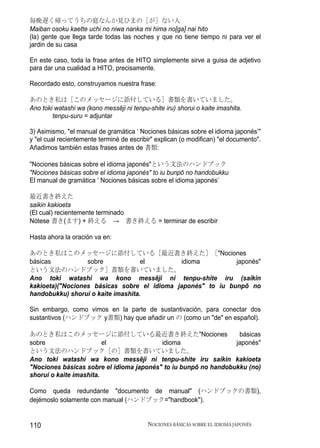 毎晩遅く帰ってうちの庭なんか見ひまの［が］ない人
Maiban osoku kaette uchi no niwa nanka mi hima no[ga] nai hito
(la) gente que llega tarde todas las noches y que no tiene tiempo ni para ver el
jardin de su casa

En este caso, toda la frase antes de HITO simplemente sirve a guisa de adjetivo
para dar una cualidad a HITO, precisamente.

Recordado esto, construyamos nuestra frase:

あのとき私は［このメッセージに添付している］書類を書いていました。
Ano toki watashi wa (kono messēji ni tenpu-shite iru) shorui o kaite imashita.
        tenpu-suru = adjuntar

3) Asimismo, "el manual de gramática ‘ Nociones básicas sobre el idioma japonés’"
y "el cual recientemente terminé de escribir" explican (o modifican) "el documento".
Añadimos también estas frases antes de 書類:

"Nociones básicas sobre el idioma japonés"という文法のハンドブック
"Nociones básicas sobre el idioma japonés" to iu bunpō no handobukku
El manual de gramática ‘ Nociones básicas sobre el idioma japonés’

最近書き終えた
saikin kakioeta
(El cual) recientemente terminado
Nótese 書き(ます) + 終える → 書き終える = terminar de escribir

Hasta ahora la oración va en:

あのとき私はこのメッセージに添付している［最近書き終えた］［"Nociones
básicas           sobre             el        idioma         japonés"
という文法のハンドブック］書類を書いていました。
Ano toki watashi wa kono messēji ni tenpu-shite iru (saikin
kakioeta)("Nociones básicas sobre el idioma japonés" to iu bunpō no
handobukku) shorui o kaite imashita.

Sin embargo, como vimos en la parte de sustantivación, para conectar dos
sustantivos (ハンドブック y書類) hay que añadir un の (como un "de" en español).

あのとき私はこのメッセージに添付している最近書き終えた"Nociones                              básicas
sobre                    el               idioma                 japonés"
という文法のハンドブック［の］書類を書いていました。
Ano toki watashi wa kono messēji ni tenpu-shite iru saikin kakioeta
"Nociones básicas sobre el idioma japonés" to iu bunpō no handobukku (no)
shorui o kaite imashita.

Como queda redundante "documento de manual" (ハンドブックの書類),
dejémoslo solamente con manual (ハンドブック="handbook").


110                                        NOCIONES BÁSICAS SOBRE EL IDIOMA JAPONÉS
 