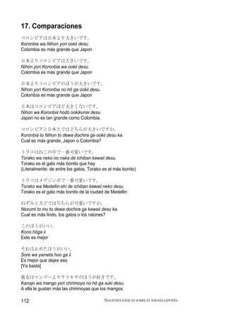 17. Comparaciones
コロンビアは日本より大きいです。
Koronbia wa Nihon yori ookii desu.
Colombia es más grande que Japon

日本よりコロンビアは大きいです。
Nihon yori Koronbia wa ookii desu.
Colombia es más grande que Japon

日本よりコロンビアのほうが大きいです。
Nihon yori Koronbia no hō ga ookii desu.
Colombia es más grande que Japon

日本はコロンビアほど大きくないです。
Nihon wa Koronbia hodo ookikunai desu.
Japon no es tan grande como Colombia.

コロンビアと日本とではどちらが大きいですか。
Koronbia to Nihon to dewa dochira ga ookii desu ka.
Cual es más grande, Japon o Colombia?

トラコはねこの中で一番可愛いです。
Torako wa neko no naka de ichiban kawaii desu.
Torako es el gato más bonito que hay
(Literalmente: de entre los gatos, Torako es el más bonito)

トラコはメデジン市で一番可愛いです。
Torako wa Medellin-shi de ichiban kawaii neko desu.
Torako es el gato más bonito de la ciudad de Medellin

ねずみと犬どではぢちらが可愛いですか。
Nezumi to inu to dewa dochira ga kawaii desu ka.
Cual es más lindo, los gatos o los ratones?

このほうがいい。
Kono hōga ii
Este es mejor

それは止めたほうがいい。
Sore wa yameta hoo ga ii
Es mejor que dejes eso
[Ya basta]

彼女はマンゴーよりチリモヤのほうが好きです。
Kanojo wa mango yori chirimoya no hō ga suki desu.
A ella le gustan más las chirimoyas que los mangos.

112                                       NOCIONES BÁSICAS SOBRE EL IDIOMA JAPONÉS
 