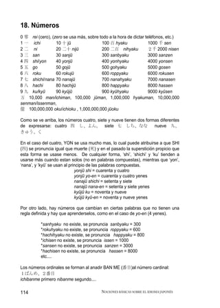 18. Números
0 零 rei (cero), (zero se usa más, sobre todo a la hora de dictar teléfonos, etc.)
1 一 ichi          10 十 jū                100 百 hyaku               1000 千 sen
2 二 ni            20 二十 nijū             200 二百 nihyaku            ２千 2000 nisen
3 三 san           30 sanjū               300 sanbyaku              3000 sanzen
4 四 shi/yon       40 yonjū               400 yonhyaku              4000 yonsen
5 五 go            50 gojū                500 gohyaku               5000 gosen
6 六 roku          60 rokujū              600 roppyaku              6000 rokusen
7 七 shichi/nana 70 nanajū                700 nanahyaku             7000 nanasen
8 八 hachi         80 hachijū             800 happyaku              8000 hassen
9 九 ku/kyū        90 kyūjū               900 kyūhyaku              9000 kyūsen
万 10,000 man/ichiman, 100,000 jūman, 1,000,000 hyakuman, 10,000,000
senman/issenman,
億 100,000,000 oku/ichioku , 1,000,000,000 jūoku

Como se ve arriba, los números cuatro, siete y nueve tienen dos formas diferentes
de expresarse: cuatro 四 し、よん,              siete 七 しち、なな            nueve 九、
きゅう、く

En el caso del cuatro, YON se usa mucho mas, lo cual puede atribuirse a que SHI
(四) se pronuncia igual que muerte (死) y en el pasado la superstición propicio que
esta forma se usase menos. De cualquier forma, ‘shi’, ‘shichi’ y ‘ku’ tienden a
usarse más cuando estan solos (no en palabras compuestas), mientras que ‘yon’,
‘nana’, y ‘kyū’ se usan al principio de las palabras compuestas.
                              yonjū shi = cuarenta y cuatro
                              yonjū yo-en = cuarenta y cuatro yenes
                              nanajū shichi = setenta y siete
                              nanajū nana-en = setenta y siete yenes
                              kyūjū ku = noventa y nueve
                              kyūjū kyū-en = noventa y nueve yenes

Por otro lado, hay números que cambian en ciertas palabras que no tienen una
regla definida y hay que aprenderselos, como en el caso de yo-en (4 yenes).

          *sanhyaku no existe, se pronuncia sanbyaku = 300
          *rokuhyaku no existe, se pronuncia roppyaku = 600
          *hachihyaku no existe, se pronuncia happyaku = 800
          *ichisen no existe, se pronuncia issen = 1000
          *sansen no existe, se pronuncia sanzen = 3000
          *hachisen no existe, se pronuncia hassen = 8000
          etc....

Los números ordinales se forman al anadir BAN ME (番目)al número cardinal:
１ばんめ、２番目
ichibanme primero nibanme segundo....

114                                      NOCIONES BÁSICAS SOBRE EL IDIOMA JAPONÉS
 