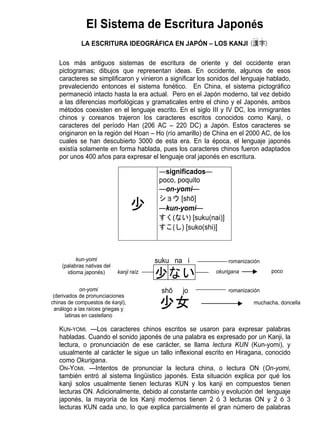 El Sistema de Escritura Japonés
                                                                          かん じ

            LA ESCRITURA IDEOGRÁFICA EN JAPÓN – LOS KANJI (漢字)

   Los más antiguos sistemas de escritura de oriente y del occidente eran
   pictogramas; dibujos que representan ideas. En occidente, algunos de esos
   caracteres se simplificaron y vinieron a significar los sonidos del lenguaje hablado,
   prevaleciendo entonces el sistema fonético. En China, el sistema pictográfico
   permaneció intacto hasta la era actual. Pero en el Japón moderno, tal vez debido
   a las diferencias morfológicas y gramaticales entre el chino y el Japonés, ambos
   métodos coexisten en el lenguaje escrito. En el siglo III y IV DC, los inmigrantes
   chinos y coreanos trajeron los caracteres escritos conocidos como Kanji, o
   caracteres del período Han (206 AC – 220 DC) a Japón. Estos caracteres se
   originaron en la región del Hoan – Ho (río amarillo) de China en el 2000 AC, de los
   cuales se han descubierto 3000 de esta era. En la época, el lenguaje japonés
   existía solamente en forma hablada, pues los caracteres chinos fueron adaptados
   por unos 400 años para expresar el lenguaje oral japonés en escritura.

                                          ―significados―
                                          poco, poquito
                                          ―on-yomi―
                                          ショウ [shō]
                                          ―kun-yomi―
                                          すく(ない) [suku(nai)]
                                          すこ(し) [suko(shi)]



          kun-yomi                       suku na i               romanización
    (palabras nativas del
      idioma japonés)       kanji raíz                      okurigana            poco


              on-yomi                     shō   jo               romanización
 (derivados de pronunciaciones
chinas de compuestos de kanji),                                           muchacha, doncella
  análogo a las raíces griegas y
       latinas en castellano

   KUN-YOMI. —Los caracteres chinos escritos se usaron para expresar palabras
   habladas. Cuando el sonido japonés de una palabra es expresado por un Kanji, la
   lectura, o pronunciación de ese carácter, se llama lectura KUN (Kun-yomi), y
   usualmente al carácter le sigue un tallo inflexional escrito en Hiragana, conocido
   como Okurigana.
   ON-YOMI. —Intentos de pronunciar la lectura china, o lectura ON (On-yomi,
   también entró al sistema lingüistico japonés. Esta situación explica por qué los
   kanji solos usualmente tienen lecturas KUN y los kanji en compuestos tienen
   lecturas ON. Adicionalmente, debido al constante cambio y evolución del lenguaje
   japonés, la mayoría de los Kanji modernos tienen 2 ó 3 lecturas ON y 2 ó 3
   lecturas KUN cada uno, lo que explica parcialmente el gran número de palabras
 