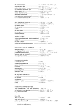 dile hola a alejandra.........................................アレハンデラによろしくつたえて。
abrázala de mi parte ........................................かのじょによろしくね.
¿cómo se conocieron? ...................................どういうふうにしりあいになったの。
nos acabamos de conocer aquí.......................たまたまここであったの。
espero verlo (a el)............................................かれにあうのがたのしみ。
esto es algo interesante...................................それはたのしみだね。
permítame presentarme ..................................じこしょうかいさせてください。
encantado de conocerlo/conocerla. .................よろしく。
fue bueno conocerlo/conocerla........................しりあえてよかった。


NOS VEMOS/HASTA LUEGO. ......................じゃまたね／またあとでね
nos vemos la próxima vez ...............................じゃこんどね／またこんどね。
nos vemos pronto ............................................またそのうちね。
ahí nos vemos .................................................またすぐあえるよね。
cuídate.............................................................きをつけて。
me tengo que ir................................................もういかなくちゃ。
ya me voy ........................................................もうでる／そろそろ.
hablamos después...........................................またあとではなそう

¿DÓNDE ESTÁS? ..........................................              どこにいるの？
¿donde estabas(estuviste) ¿dónde has estado? どこにいたの？
está jairo? .......................................................ハイロいる？
has visto a sergio? ..........................................セルギオおみた？
¿dónde te has estado escondiendo? ..............なんだここにかくれてたの？


ESTOY FELIZ/ ESTOY CONTENTO ............うれしい.
pareces contento .............................................うれしそうね。
me alegra que hayas vuelto. ...........................もどってきてくれてうれしい
nunca había estado tan feliz ............................これいじょううれしいことはないよ。
¿por qué estás tan contento? .........................なんでそんなにハピなの？
es un tipo muy divertido ...................................かれはたのしいひと。


PARECER/PARECERSE
suena bien/bueno. ..........................................良さそう.
suena/parece interesante. ..............................おもしろそう。
parece divertido ...............................................たのしっそう.
te ves bien .......................................................ちょうしがよさそうね。
pareces triste ...................................................かなしそうね。
pareces deprimido ...........................................おちこんでるみたいね。
pareces un tonto ..............................................ばかみたい。

ME GUSTA/ NO ME GUSTA
me gusta..........................................................いいね／ すき。
me encanta......................................................だいすき。
no me gusta.....................................................すきじゃない。
no me va a gustar. ..........................................それはどうもすきになれない。
lo odio. .............................................................かれはきらい。


HOBBY, PASATIEMPO / GUSTOS
¿qué te gusta hacer? / ¿cuál es tu pasatiempo? しゅみはなに？
tus gustos son extravagantes ..........................あなたのしゅみはぜいたく。
tus gustos son horribles...................................あなたのしゅみはさいてい。


DÍA / AÑO
¿hoy qué día es? ............................................きょうはなにょうび？
¿qué fecha es hoy? ........................................きゅはなんにち？
¿sabes que día era ayer? ..............................きのうはなんのひだったかしってる？

    JUAN MANUEL CARDONA                                                          131
 