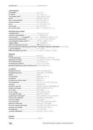 ¿qué año es? ................................................. いまはなんねん？


¿ENTENDISTE?
¿entendiste? .................................................. わかった？
sí, entendí. ..................................................... うん、わかった
¿ha quedado claro? ....................................... ちゃんとわかったの？
ya veo.............................................................. なるほど／わかった
más o menos entiendo. .................................. なんとなくわかった
creo que entiendo............................................ わかったとおもう。
ya sé................................................................ しってる／わかってる
como pensé..................................................... おもったとおり。.
ves, yo tenía razón. ........................................ ほら、いったとおりでしょう。

NACIONALIDAD/ IDIOMA
¿de dónde eres? ............................................ どこのしゅっしん？
¿cuál es tu nacionalidad?................................ こくせきはどこ？
¿cómo se dice "_____"en japonés? ............... "_____"はにほんごでなんていうの
¿qué otra forma hay de decir "_____"? .......... "_____" のべつのいいかたは？
¿es el español tu lengua nativa?..................... スペインごはぼこくご？
¿hablas inglés? .............................................. えいごはなせる？
¿ISP es la abreviatura de qué?....................... ISP はなんのりゃく？
Es la abreviatura de "Internet Service Provider". "INTERNET SERVICE PROVIDER" のりゃくだよ.
¿cómo se deletrea? ........................................ スペッルは？
hable más despacio por favor ......................... もっとゆっくりはなしてください。

GRACIAS
gracias. ........................................................... ありがとう.
muchísimas gracias......................................... どうもありがとうございます。
gracias por su tiempo ...................................... んじかんをとってもらってすみません。
no es nada/ de nada........................................ どういたしまして。
de verdad que lo aprecio................................. かんしゃしています。
gracias por todo(lo que usted ha hecho por mí) いろいろありがとう。

LO SIENTO.
discúlpeme por eso. ....................................... そのことはごめんなさい。
discúlpeme/qué pena ...................................... ごめんなさい／すみません
perdón. ............................................................ ごめん
no se disculpe. ................................................ あやまるよとないよ。
qué lástima. .................................................... かわいそう。
me siento muy mal por usted. ........................ おきのどくに
mis condolencias ............................................ ごしゅうしょうさまでございます。
que pena. ....................................................... ざんねんだね
que horror, que mal. ....................................... それはよくないね／それはほおいね
le debo una disculpa. ..................................... あなたにあやまらなくちゃ
es mi culpa. .................................................... わたちのせい.
no es mi culpa. ................................................ わたしのせいじゃない
no es culpa de nadie. ..................................... だれのせいでもない
¿quieres que me disculpe? ............................ わたしにあやまってもらいたいの？
nunca lo voy a perdonar. ................................ かれをぜったいゆるさない。
no lo voy a tolerar. .......................................... たえられない。
tuve mis razones. ........................................... （そうする）りゆうがあったの。
perdón por interrumpir. ................................... おじゃましてすみません。
no era mi intención interrumpir. ...................... じゃまするつもりはないんだけど。
que pena si lo molesté. .................................. どうもおじゃましました。
te arrepentirás. ............................................... こうかいするよ。
¿lo estoy molestando? ................................... おじゃましてもいいですか。


PENSAR
creo que... ...................................................... ...とおもう


132                                                                      NOCIONES BÁSICAS SOBRE EL IDIOMA JAPONÉS
 