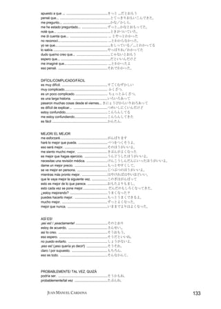 apuesto a que ... .............................................きっと ...だとおもう
pensé que... .......................................................とてっきりおもいこんできた。
me pregunto... ....................................................かな／かしら.
me he estado preguntado... ............................ずっと...かなとおもってた。
noté que... ..........................................................ときがついていた。
me di cuenta que... ......................................... ... とやっとわかった
no reconocí... ................................................... ...とわからなかった。
yo se que... .........................................................をしっている／...とわかってる
lo sabía. ...........................................................やっぱりね／わかってた
dudo que/no creo que... .....................................じゃないとおもう
espero que... ......................................................だといいんだけど
me imaginé que... ............................................ ...とわかったよ
eso pensé. ......................................................それでわかった。


DIFÍCIL/COMPLICADO/FÁCIL
es muy difícil. ..................................................すごくむずかしい
muy complicado............................................... ふくざつ.
es un poco complicado. ................................... ちょっとふくざつ。
es una larga historia. ......................................いろいろあって
pasaron muchas cosas desde el viernes... きにょうびからいりおろあって
es difícil de explicar... .....................................つめいしにくいんだけど
estoy confundido..............................................こんらんしてる
me estoy confundiendo....................................こんらんしてきた
es fácil .............................................................かんたん.


MEJOR/ EL MEJOR
me esforzaré....................................................がんばります
haré lo mejor que pueda. ................................べつをつくそうよ。
eso será mejor. ...............................................そのほうがいいよ。
me siento mucho mejor. .................................きぶんがよくなった
es mejor que hagas ejercicio. .........................うんどうしたほうがいいよ。
necesitas una revisión médica. .......................けんこうしんだんにいったほうがいいよ。
dame un mejor precio. ....................................もっとやすくして。
se ve mejor en persona. .................................じつぶつのほうがいいよ。
mientras más pronto mejor. ............................はやければはやいほどいい。
que le vaya mejor la siguiente vez. .................このぎはがんばって
esto es mejor de lo que parece. ......................おもたよりもまし。
esto cada vez se pone mejor. .......................... だんだのもしろくなってきた。
¿estoy mejorando? .........................................うまくなった？
puedes hacerlo mejor. ....................................もっとうまくできるよ。
mucho mejor. ..................................................ずっとよくなった。
mejor que nunca. ............................................いままでよりはよくなった。


ASÍ ES!
¡así es! / ¡exactamente! ...................................そのとおり
estoy de acuerdo. ...........................................さんせい.。
así lo creo. ......................................................そうおもう。
eso espero. .....................................................そうだといいね。
no puedo evitarlo. ...........................................しょうがないよ.
¡eso es! (¡eso quería yo decir!) .......................そうそれ。
claro / por supuesto. .......................................もちろん.
eso es todo. ....................................................そんなかんじ.



PROBABLEMENTE/ TAL VEZ, QUIZÁ
podría ser. ......................................................そうかもね.
probablemente/tal vez ....................................たぶんね.


     JUAN MANUEL CARDONA                                                                 133
 