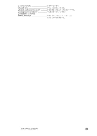 yo vuelvo a llamarlo. .......................................かけないしいます。
el lunes lo llamo. .............................................げつようびにでんわします。
¿dónde lo puedo encontrar de día? ................ひるまはどこにれんらくすればいいですか。
¿puede prestarme el teléfono? .......................でんわおかりてもいいですか。
¿puede darme su (nombre
teléfono, dirección)? .......................................なまえ（でんわばんごう、じゅうしょ）
                                                                をおしえていただけますか。




   JUAN MANUEL CARDONA                                                            137
 