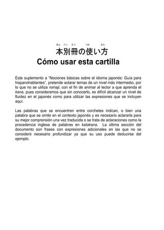 ほん   べっ   さつ      つか       かた


                本別冊の使い方
             Cómo usar esta cartilla
Este suplemento a “Nociones básicas sobre el idioma japonés: Guía para
hispanohablantes”, pretende aclarar temas de un nivel más intermedio, por
lo que no se utiliza romaji, con el fin de animar al lector a que aprenda el
kana, pues consideramos que sin conocerlo, es difícil alcanzar un nivel de
fluidez en el japonés como para utilizar las expresiones que se incluyen
aquí.

Las palabras que se encuentren entre corchetes indican, o bien una
palabra que se omite en el contexto japonés y es necesario aclararla para
su mejor comprensión una vez traducida o se trata de aclaraciones como la
procedencia inglesa de palabras en katakana. La última sección del
documento son frases con expresiones adicionales en las que no se
consideró necesario profundizar ya que su uso puede deducirse del
ejemplo.
 