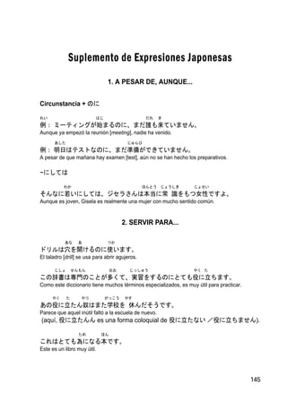 Suplemento de Expresiones Japonesas
                                1. A PESAR DE, AUNQUE...


Circunstancia + のに

れい                        はじ                      だれ   き
例： ミーティングが始まるのに、まだ誰も来ていません。
Aunque ya empezó la reunión [meeting], nadie ha venido.
      あした                                じゅんび
例： 明日はテストなのに、まだ準備ができていません。
A pesar de que mañana hay examen [test], aún no se han hecho los preparativos.

~にしては

           わか                                    ほんとう じょうしき       じょせい
そんなに若いにしては、ジセラさんは本当に常 識をもつ女性ですよ。
Aunque es joven, Gisela es realmente una mujer con mucho sentido común.


                                       2. SERVIR PARA...

           あな     あ             つか
ドリルは穴を開けるのに使います。
El taladro [drill] se usa para abrir agujeros.

      じしょ       せんもん              おお      じっしゅう                   やく た
この辞書は専門のことが多くて、実習をするのにとても役に立ちます。
Como este diccionario tiene muchos términos especializados, es muy útil para practicar.

     やく     た      やつ          がっこう     やす
あの役に立たん奴はまた学校を 休んだそうです。
Parece que aquel inútil faltó a la escuela de nuevo.
(aquí, 役に立たんん es una forma coloquial de 役に立たない ／役に立ちません).

                  ため         ほん
これはとても為になる本です。
Este es un libro muy útil.




                                                                                          145
 