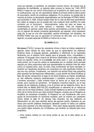 como por ejemplo, un periódico, se necesitan muchos menos. Se supone que al
graduarse de bachillerato, un japonés debe conocer al menos los 1.945 JŌYŌ
KANJI o kanjis de uso común reconocidos por el gobierno de Japón para su uso
en publicaciones, que se van aprendiendo desde la primaria hasta el último grado
de secundaria, siendo de enseñanza obligatoria. En la práctica, es posible leer la
mayoría de textos no demasiado especializados con los llamados KYŌIKU KANJI,
que ascienden a 1006. Incluso existen listas de no más de 600 kanji aprendiendo
los cuales se asegura que es posible leer casi cualquier texto cientifico sin estar
corriendo por el diccionario. Adicionalmente, todos los kanji se basan en
combinaciones de 214 kanjis básicos o “radicales”. Para los hispanos y
occidentales en general, estas cifras parecen abrumadoras a primera vista. Pero
con un régimen de estudio constante (aprendiendo, por ejemplo, cinco caracteres
cada día, lo que es una cifra razonable), podrían dominarse, con disciplina, los
KYŌIKU KANJI (los que se aprenden en primaria) en 200 días. Con el mismo
régimen, se puede aprender el KANA en menos de un mes.

                                 EL KANA (仮名)
            カタ カ ナ
KATAKANA (片仮名). Aunque los caracteres chinos o Kanji se habían adaptado al
japonés varios cientos de años antes de que se desarrollaran los silabarios
fonéticos Kana, el lenguaje japonés, polisilábico e inflexional no se expresaba
fácilmente con el sistema chino ideado para el lenguaje chino, monosilábico y
politonal. El lenguaje chino carecía de términos inflexionales como tallos verbales
(como en español –endo, en el subiendo, del verbo subir, o –ara, en pintara, del
verbo pintar), por lo que los verbos se expresaban por un carácter chino principal
seguido por otros engorrosos kanji que representaban la variación final del verbo
(como en español sería, será, ha sido). Esta combinación de Kanji mezclaba un
carácter con significado semántico con caracteres con sólo significado fonético, lo
que era muy confuso. Inicialmente, una solución fue escribir Kanji más pequeños
para expresar las terminaciones inflexionales, o para escribir los Kanji fonéticos al
lado del escrito vertical.Para el siglo IX los Kanji fonéticos se habían simplificado
en dos silabarios fonéticos estandarizados y paralelos conocidos como Kana
(“nombres asumidos”). Cada símbolo Kana se deriva de un Kanji del mismo
sonido, pero carente de semántica. El Katakana (“escritura lateral”), es el más
angular de los silabarios fonéticos y fue el primero de los silabarios Kana. Se lo
inventó Kibi no Makibi (693-755 DC) simplificando un elemento de un radical de
cada uno de los Kanji fonéticos. Cada símbolo Katakana se derivó de un carácter
chino de la misma forma que cada símbolo Hiragana, excepto que el Hiragana se
simplificó de caracteres completos. El Katakana se usó inicialmente sólo como
ayuda de pronunciación en escrituras budistas, pero se mezcló con caracteres
chinos desde el siglo IX. En épocas más recientes, los dos silabarios se
diferenciaron en dos usos distintos dentro del japonés escrito. Katakana se usa
ahora para escribir palabras extranjeras utilizadas cuando no había una palabra
nativa para expresar una idea extranjera. Para quien desea aprender japonés es
una opción lógica empezar por el Katakana, que también es utilizado para otros
propósitos:

— Para mostrar énfasis en una forma similar al uso de la letra itálica en el
  español.
 