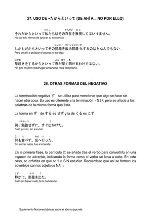 27. USO DE ~だからといって (DE AHÍ A... NO POR ELLO)

                              わたし                そんざい   むし
それだからといって私たちはその存在を無視してはいけません。
No por ello hemos de ignorar su existencia.

                                    もんだい         せいじもんだい か
しかしだからといってその問題を政治問題 化するのはとんんでもない.
Pero de ahí a politizar el asunto, ni se diga.

はやお                                  よる はや        あ
早起きをするからといって夜が早く明けるわけではない。
No por mucho madrugar amanece más temprano.




                              28. OTRAS FORMAS DEL NEGATIVO


La terminación negativa ず se utiliza para mencionar que algo se hace sin
hacer otra cosa. Su uso es diferente a la terminación -ない, pero se añade a las
palabras de la misma forma que ésta.

La forma en ず de する es せず y la de くる es こず

   べんきょう                        で
例：勉強せずに、すぐ出かけた。
Salió pronto, sin estudiar.

なに     た          みせ     い
何も食べず、店へ行った。
Sin comer nada, fue a la tienda.


En la primera frase, la partícula に se añade tras el verbo para convertirlo en una
especie de adverbio, indicando la forma como el verbo se lleva a cabo. En este
caso, se enfatiza en que se fue SIN estudiar. Recuérdese que así se forman los
adverbios con los adjetivos NA ：

しず           へや        で
静かに、部屋を出た。
Salió sin hacer ruido de la habitación.




     Suplemento-Nociones básicas sobre el idioma japonés
 