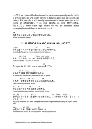 っぱなし se coloca al final de los verbos para mostrar que alguien ha hecho
la primera parte de una acción pero no la segunda parte que se esperaba se
hiciera. Por ejemplo, si abrimos algo que normalmente cerramos tras abrirlo
(como el refrigerador), y se deja abierto, se diría 開けっぱなし.
だしっぱなし sería dejar algo afuera en vez de colocarlo donde
corresponde cuando hemos terminado con él.
みず                                 で
水をだしっぱなしにして出かけてしまった。
Se fue sin guardar el agua.


             31. AL MENOS, CUANDO MUCHO, INCLUSO ETC.
 にほんご                                  すく           ねん
日本語をマスターするには少なくとも2年はいる。
Necesita 2 años, por lo menos, para dominar el japonés.

         じゅうごふん                        さんじゅっふん もんだい
それは１５分の、せいぜい３０分 の問題だろう。
Será cosa de 15, a lo sumo 30 minutos.
                                              おお
En lugar de せいぜい puede usarse 多くても

         こん や      わたし         のも
せめて今 夜は 私だけの物をしたい
Al menos esta noche quiero hacer sólo lo que yo quiera.
           かのじょ      こども       たた             とめ
それで、彼女は子供を叩くことを止めさえした。
Y ella hasta dejó de pegar al niño.
ちい      ちょう             うみ     こ         い
小さな蝶々でさえ海を越えて行ける。
Incluso las pequeñas mariposas pueden cruzar el mar.
かれ    はな                      みち き                         ひと せきめん          あしばや
彼が話しかけると、道を聞いたときでさえ、人は赤面して足早にさっていっ
てしまった。
Incluso al él abordar a la gente para pedir direcciones, la gente se sonrojaba y se alejaba a toda
prisa.

じしん            など そうぞう                   おそ
地震のこと等 想像するだに恐ろしい。
Hasta fantasear acerca de cosas como los terremotos es terrible.




     Suplemento-Nociones básicas sobre el idioma japonés
 