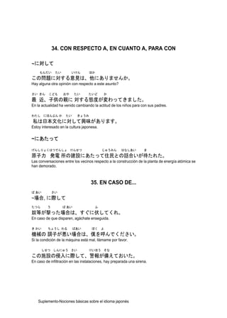 34. CON RESPECTO A, EN CUANTO A, PARA CON

~に対して
    もんだい      たい        いけん        ほか
この問題に対する意見は、他にありませんか。
Hay alguna otra opinión con respecto a este asunto?

さい きん     こども      おや     たい       たいど      か
最 近、子供の親に 対する態度が変わってきました。
En la actualidad ha venido cambiando la actitud de los niños para con sus padres.

わたし にほんぶん か          たい     きょうみ
私は日本文化に対して興味があります。
Estoy interesado en la cultura japonesa.


~にあたって

げんしりょくはつでんしょ けんせつ                          じゅうみん       はなしあい         ま
原子力 発電 所の建設にあたって住民との話合いが待たれた。
Las conversaciones entre los vecinos respecto a la construcción de la planta de energía atómica se
han demorado.



                                    35. EN CASO DE...
ば あい         さい
~場合, に際して
たつら      う         ば あい                ふ
奴等が撃った場合は、すぐに伏してくれ。
En caso de que disparen, agáchate enseguida.

き かい      ちょうし わる         ばあい        ぼく    よ
機械の 調子が悪い場合は、僕を呼んでください。
Si la condición de la máquina está mal, llámame por favor.

       しせつ しんにゅう さい                けいほう そな
この施設の侵入に際して、警報が備えておいた。
En caso de infiltración en las instalaciones, hay preparada una sirena.




    Suplemento-Nociones básicas sobre el idioma japonés
 