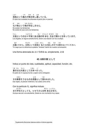 こどく             いた      むね     さ    とお
孤独という痛みが胸を刺し通している。
El dolor de la soledad me atraviesa el pecho [de un poema].

ば        もの          もの そんざい
化け物という物が存在しません。
No existen los fantasmas.
No existe tal cosa como los fantasmas.

てんし                  じゅうじ か          るい      き みょう ほうほう            かか        も
天使というのは十字架にある類の奇 妙な 方法で関わりを持っています。
Los ángeles, en alguna extraña forma, tienen una relación con los crucifijos.

    ねが               げんそう          ことば   わたし         はな       なか        つか
お願いだから、幻想という言葉は 私たちの話しの中では使わないでください。
Te ruego que no utilicemos la palabra “fantasía” dentro de nuestra conversación.


Una forma abreviada de というのは es, simplemente, とは


                                    43. USO DE として

Indica un punto de vista, cualidades, aptitud, capacidad, función, etc.
つま ちち          たいし          にほん     い
妻の父は大使として日本へ行った。
El padre de mi esposa ha ido a Japón como embajador.

         むがい                   ぶき           つか
その無害そうなものを武器として使われました。
Ese objeto, al parecer inofensivo, fue usado como arma.


Con la partícula も, significa incluso.
      がくせい                                     ゆう い しょうじょ
まだ学生だとしても、ヒセラさんは有 為な少女だ。
Aunque sea aún una estudiante, Gisela es una muchacha muy capaz.




     Suplemento-Nociones básicas sobre el idioma japonés
 