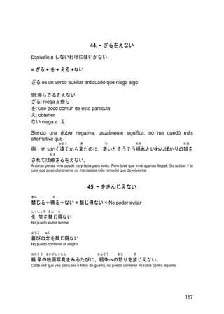 44. ~ ざるをえない

Equivale a しないわけにはいかない.

= ざる + を + える +ない

ざる es un verbo auxiliar anticuado que niega algo.

例:帰らざるをえない
ざる: niega a 帰ら
を: uso poco común de esta partícula
え: obtener
ない niega a え

Siendo una doble negativa, usualmente significa: no me quedó más
alternativa que-
                 とおく           き            つ                  かえ                          かお
例：せっかく遠くから来たのに、着いたそうそう帰れといわんばかりの顔を
           かえ
されては帰ざるをえない。
A duras penas vine desde muy lejos para verlo. Pero tuve que irme apenas llegué. Su actitud y la
cara que puso claramente no me dejaba más remedio que devolverme.



                                   45. ~ をきんじえない
きん           え
禁じる＋得る＋ない = 禁じ得ない = No poder evitar
しっしょう きん         え
失 笑を禁じ得ない
No puedo evitar reírme

よろこ     ねん
喜びの念を禁じ得ない
No puedo contener la alegría

せんそう えいがしゃしん                           せんそう         おこ       き
戦 争の映画写真をみるたびに、戦争への怒りを禁じえない。
Cada vez que veo películas o fotos de guerra, no puedo contener mi rabia contra aquella.




                                                                                           167
 