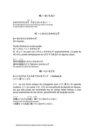 46. ~ はいえない
                      まん び
おまえのそれは万 引きとはいえない！！
No puede decirse que lo que hiciste sea robar en la tienda.
Lo que hiciste no cuenta como robo.



                                  47. ~ いかんにかかわらず

A + のいかんにかかわらず
Sin importar...

Puede dividirse en cuatro partes
の + いかん + に + かかわらず
El の y に se usan con いかん y かかわらず respectivamente. La parte de
のいかん puede reemplazarse con がどうであるか en algunos casos:

あいて      たいど
相手の態度のいかんにかかわらず
相手の態度がどうであるかにかかわらず
Sin importar la actitud del interlocutor.

                                            48. ~といえども

A といえども= たとえA でも= A だって = incluso A.
=いへ (言へ) + ども

いへ es una forma antigua de conjugación para いう (言う). En japonés
moderno, いへ se vuelve いえ. ども es una partícula de japonés en desuso,
así que sólo puede ser encontrada hoy en ciertas frases hechas y unas
pocas expresiones de uso común, generalmente del lenguaje escrito.
たいよう                  えいえん      かがや
太陽といえども永遠に 輝いているわけじゃない。
Incluso el sol no brillará para siempre.
=太陽だって永遠に輝いているわけじゃない。




    Suplemento-Nociones básicas sobre el idioma japonés
 