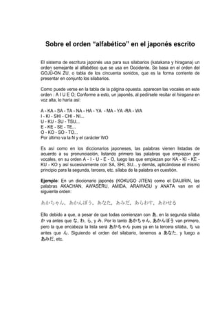 Sobre el orden “alfabético” en el japonés escrito

El sistema de escritura japonés usa para sus silabarios (katakana y hiragana) un
orden semejante al alfabético que se usa en Occidente. Se basa en el orden del
GOJŪ-ON ZU, o tabla de los cincuenta sonidos, que es la forma corriente de
presentar en conjunto los silabarios.

Como puede verse en la tabla de la página opuesta. aparecen las vocales en este
orden : A I U E O; Conforme a esto, un japonés, al pedírsele recitar el hiragana en
voz alta, lo haría así:

A - KA - SA - TA - NA - HA - YA - MA - YA -RA - WA
I - KI - SHI - CHI - NI...
U - KU - SU - TSU...
E - KE - SE - TE...
O - KO - SO - TO...
Por último va la N y el carácter WO

Es así como en los diccionarios japoneses, las palabras vienen listadas de
acuerdo a su pronunciación, listando primero las palabras que empiezan por
vocales, en su orden A - I - U - E - O, luego las que empiezan por KA - KI - KE -
KU - KO y así sucesivamente con SA, SHI, SU... y demás, aplicándose el mismo
principio para la segunda, tercera, etc. sílaba de la palabra en cuestión.

Ejemplo: En un diccionario japonés (KOKUGO JITEN) como el DAIJIRIN, las
palabras AKACHAN, AWASERU, AMIDA, ARAWASU y ANATA van en el
siguiente orden:

あかちゃん, あかんぼう, あなた, あみだ, あらわす, あわせる

Ello debido a que, a pesar de que todas comienzan con あ, en la segunda sílaba
か va antes que な, わ, ら, y み. Por lo tanto あかちゃん, あかんぼう van primero,
pero la que encabeza la lista será あかちゃん pues ya en la tercera sílaba, ち va
antes que ん. Siguiendo el orden del silabario, tenemos a あなた, y luego a
あみだ, etc.
 