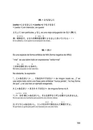 49. ~ ともなしに

(verbo + ) ともなしに = (verbo +) つもりもなく
= (verbo +) sin intención, sin querer

とも y に son partículas, y なし es una vieja conjugación de ない (無い).
      きっさてん                       ざ   はなし き
例：喫茶店で、となりの席の話を聞くともなしにきいていたら・・・
En la cafetería, oí sin querer la conversación de al lado...




                                            50. ~ まい

Es una especie de forma enfática de NAI (forma negativa de ARU)

“-mai” se usa sobre todo en expresiones “verbo+mai”
      ほん    よむ               き
この本を読むまいと決めた。
Me había propuesto no leer este libro.

No obstante, la expresión

"....じゃあるまい (= ..... であるわけではない = de ningún modo es....)" se
usa sobre todo como una frase para enfatizar “nunca jamás”, “no hay forma
de que”, y se usa tras un ejemplo exagerado.

A じゃあるまい = まさか A ではない= de ninguna forma no A

    じゅうだい      むすめ                                                  き
1 ) 十 台の 娘じゃあるまいし、そんな派手なリボンは着けられませんよ。
No es que sea una muchacha para ponerme una cinta tan vistosa.

                                                  かたて      わ        む り
2) ゴリラじゃあるまいし、リンゴを片手で割るなんて無理ですよ。
Ni que fuera un gorila para partir una manzana con una sola mano.




                                                                          169
 