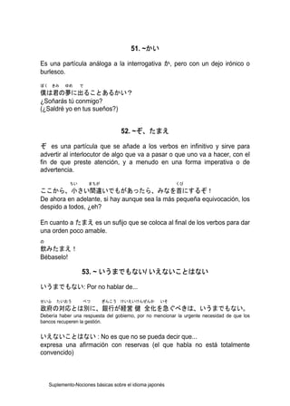 51. ~かい

Es una partícula análoga a la interrogativa か, pero con un dejo irónico o
burlesco.
ぼく きみ      ゆめ     で
僕は君の夢に出ることあるかい？
¿Soñarás tú conmigo?
(¿Saldré yo en tus sueños?)


                                   52. ~ぞ、たまえ

ぞ es una partícula que se añade a los verbos en infinitivo y sirve para
advertir al interlocutor de algo que va a pasar o que uno va a hacer, con el
fin de que preste atención, y a menudo en una forma imperativa o de
advertencia.
             ちい       まちが                                 くび
ここから、小さい間違いでもがあったら、みなを首にするぞ！
De ahora en adelante, si hay aunque sea la más pequeña equivocación, los
despido a todos, ¿eh?

En cuanto a たまえ es un sufijo que se coloca al final de los verbos para dar
una orden poco amable.
の
飲みたまえ！
Bébaselo!

                  53. ~ いうまでもない/ いえないことはない

いうまでもない: Por no hablar de...

せいふ    たいおう       べつ        ぎんこう けいえいけんぜんか           いそ
政府の対応とは別に、銀行が経営 健 全化を急ぐべきは、いうまでもない。
Debería haber una respuesta del gobierno, por no mencionar la urgente necesidad de que los
bancos recuperen la gestión.


いえないことはない : No es que no se pueda decir que...
expresa una afirmación con reservas (el que habla no está totalmente
convencido)



    Suplemento-Nociones básicas sobre el idioma japonés
 