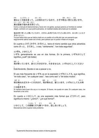 かれ        じょうだん い           ひと わら                               あか   おとこ      おも
彼はよく冗談を言って、人を笑わせているので、さぞや明るい男だと思いきや、
じつ こどく なや おお おとこ
実は孤独で悩み多き男だった。
Como a menudo él decía bromas y hacía reír a la gente, aunque parecía un hombre en verdad
alegre, contrario a lo que podría pensarse, en realidad estaba abrumado por la soledad.

海辺の町で育ったと聞いていたので、さぞかし泳ぎがうまいだろうと思いきや、水に浮くこともで
きないらしい。
Ya que había oído que se había criado en un pueblo a la orilla del mar uno pensaría que
seguramente sabría nadar de lo lindo, pero parece que no podía ni flotar en el agua.

En cuanto a さぞ (さぞや, さぞかし)、tiene el mismo sentido que otros adverbios
como きっと、さだめし、o sea, “ciertamente”, “con toda seguridad”.

-いずれ、いかにして
いずれ generalmente se usa en dos formas. En la primera, いずれかにして
significa ¿cuál? (de todas)

あめ ふ                    つ       い                 い
雨が降っています。釣りに行きますか、行きませんか、いずれかにしてください
。
Está lloviendo. Decide si vas a pescar o no.

El uso más frecuente de いずれ es en la expresión いずれにしても, que significa,
“en todo caso”, “en cualquier caso”, “sea como sea” o “de todos modos”.
あす は                        い            あめ   ふ        いえ                            はち じ
明日晴れればスキーに行きます。雨が降れば、家にいます。いずれにしても８時
      お
には起きます。
Si mañana hace buen día voy a ir a esquiar. Si llueve, me quedo en casa. En cualquier caso, me
levantaré a las ocho.

En cuanto a いかにして, es una expresión más formal que どうやって, pero
significa lo mismo: “¿cómo?”, “¿en qué forma?”.

                   こんなん う           かつ            はな   あ
いかにして、この困難に打ち勝つべきか、話し合いましょう。
Discutamos cómo superar este problema.




     Suplemento-Nociones básicas sobre el idioma japonés
 