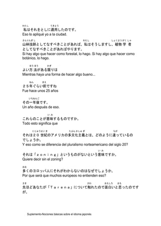 わたし                    てきよう
私はそれをとしに適用したのです。
Eso lo apliqué yo a la ciudad.
さんりんぎ し                                          わたし                しょくぶつ がく しゃ
山林技師としてなすべきことがあれば、私はそうしますし、植物 学 者
としてなすべきことがあればやります。
Si hay algo que hacer como forestal, lo hago. Si hay algo que hacer como
botánico, lo hago.
      ほう ほう          かぎ
よい方 法がある限りは
Mientras haya una forma de hacer algo bueno...
      ねん        まえ
２５年ぐらい前ですね
Fue hace unos 25 años
      いちねんご
その一年後です。
Un año después de eso.
                     い み
これらのことが意味するものですか。
Todo esto significa que
         にじゅうせい き                     たぶん かしゅ ぎ                         ちが
それは２０ 世紀のアメリカの多文化主義とは、どのように違っているの
でしょうか。
Y eso como se diferencia del pluralismo norteamericano del siglo 20?
                                                           い み
それは「ｚｏｎｉｎｇ」というものがないという意味ですか。
Quiere decir sin el zoning?
おお
多くのヨロッパ人にそれがわからないのはなぜでしょうか。
Por que será que muchos europeos no entienden eso?
さき                                                  さわ           おもしろ    おも
先ほどあなたが「Ｔａｒｅｎａ」について触れたので面白いと思ったのです
が。




     Suplemento-Nociones básicas sobre el idioma japonés
 