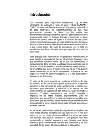 Introducción
Con honrosas, pero poquísimas excepciones (v.g. la serie
NIHONGO, de Matsuura y Porta, el curso y libros GUNKAN y
CJAPO de Juan José Ferres Serrano y los esfuerzos como el RUI
de paco Barberán), los hispanohablantes se han visto
generalmente privados de libros con los cuales sea
medianamente asequible el idioma japonés. Esto quiere decir que
prácticamente quien no hubiese logrado previamente un buen
dominio de idiomas como el inglés o el francés, en los cuales
existen magníficos textos para aprender el idioma nipón, tenía que
recurrir a cursos asistenciales que frecuentemente resultan caros,
o que nunca pasan del nivel de principiante por la falta de
estudiantes que llenen el cupo para que valga la pena que se
creen más.

Hace algunos años, frustrado por los problemas mencionados, el
autor decidió ir juntando las piezas, al principio dispersas, pero
que finalmente tomaron forma, de lo que iba aprendiendo o
comprendiendo de la hermosa y ambigua lengua japonesa, con el
fin de no olvidar lo aprendido y tener un texto de referencia único,
por incompleto que fuese. Fue así como, itsu no ma ni ka, cuando
menos pensamos ya se había sobrepasado la barrera de cien
páginas de notas de gramática japonesa, y si nos descuidamos
llegamos a las doscientas.

En vista de la buena acogida de versiones anteriores de este
documento, por lo cual el autor quiere aprovechar la ocasión de
agradecer a las personas de toda Latinoamérica y España que
escribieron para comentarlo y contribuir a su mejora, se creó
posteriormente un Suplemento con temas de nivel intermedio a
avanzado. Y ahora, presentamos una versión corregida y
ampliada de las notas iniciales, especialmente (pero no
solamente) con aumento en la parte de niveles avanzados, que
esperamos sea de utilidad a todos aquellos hispanohablantes que
tengan el valor y perseverancia de que debe armarse quien desee
aprender japonés.

No se tienen pretensiones sobre la originalidad o completez de
estas notas. Muchos ejemplos han sido tomados de, o han sido
sugeridos por, las referencias dadas al final. Los temas escogidos
son aquellos que podrían beneficiar a una persona que este
comenzando a estudiar Japonés y que quisiera una rápida
referencia para complementar fuentes más completas y de más
autoridad, de las cuales damos una lista en la bibliografía.
 