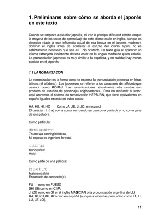 1. Preliminares sobre cómo se aborda el japonés
en este texto

Cuando se empieza a estudiar japonés, tal vez la principal dificultad estriba en que
la mayoría de los textos de aprendizaje de este idioma están en inglés. Aunque es
deseable (dada la gran influencia actual de esa lengua en el japonés moderno),
dominar el inglés antes de acometer el estudio del idioma nipón, no es
estrictamente necesario que sea así. No obstante, un texto guía al aprender un
idioma extranjero idealmente debería estar en la lengua madre de quien estudia.
La pronunciación japonesa es muy similar a la española, y en realidad hay menos
sonidos en el japonés.


1.1 LA ROMANIZACIÓN

La romanización es la forma como se expresa la pronunciación japonesa en letras
latinas, (el alfabeto). Los japoneses se refieren a los caracteres del alfabeto que
usamos como ROMAJI. Las romanizaciones actualmente más usadas son
producto de estudios de personajes angloparlantes. Para no confundir al lector,
aquí usaremos el sistema de romanización HEPBURN, que tiene equivalentes en
español iguales excepto en estos casos:

HA, HE, HI, HO      Como JA, JE, JI, JO, en español
El carácter は (ha) suena como wa cuando se usa como partícula y no como parte
de una palabra.

Como partícula:

妻は山林技師です。
Tsuma wa sanringishi desu.
Mi esposa es ingeniera forestal.

こんにちは
Konnichiwa!
Hola!

Como parte de una palabra:

はじめまして
Hajimemashite
Encantado de conocerlo(a)

FU      como en FUEGO
SHI (SI) como en CIMA
JI (ZI) como en GI en el inglés MAGICIAN o la pronunciación argentina de LLI
RA, RI, RU,RE, RO como en español (aunque a veces las pronuncian como LA, LI,
LU, LE, LO).

                                                                                 11
 