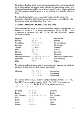 Sin embargo, la sílaba donde se pone el acento puede variar mucho dependiendo
de la región, puesto que existen varios dialectos del japonés que pueden tener
diferencias bastante apreciables con el japonés “común”, que es más semejante al
de Tokio y regiones aledañas y que es el que suele verse en películas y libros de
texto.

En este texto, las palabras que se encuentren entre corchetes indican una
explicación adicional de el término o frase que le precede, o una traducción más
literal para entender bien la estructura de la frase.

1.2 COMO "JAPONIZAR" PALABRAS CASTELLANAS

Como mencionamos arriba, el japonés tiene menos sonidos que el español. Por
ejemplo, no existen la "L" ni sonidos equivalentes a DI, TI, FA, FE, FI, ni a
consonantes compuestas como RP, TR, CR, BR, DR. Sin embargo, existen
formas de simularlas:

Alejandra             アレハンヅラ                          Arehantzura
Famoso                ファモソ                            Famoso
Tragaldabas           ツラグルダバス                         Turagurudabasu
Bernardo              ベルナルド                           Berunarudo
Tintagel              チンタヘル                           Tintaheru
Brasil                ブラシル                            Burasiru
Clasista              クラシタ                            Curasista
Crataeva              クラタエバ                           Curateba
Desproporcionalidad   デスプロポルシオナリダヅ                    Desupuroporusionaridatsu
Practicable           プラクティカブレ                        Purakuticabure
Lápiz                 ラピス                             Rapisu

No obstante, dado que los sonidos no son exactamente equivalentes, puede ser
correcta más de una versión de la palabra “japonizada”.

Alejandra             アレハンヅラ                    Arehantzura
                      アレハンデラ                    Arehandera
                      アレハンデゥラ                   Arehandura

En particular la DI se simula bien con ヂ(dchi) o más frecuentemente con ディ(ti,
(una DE [デ] con un carácter pequeño イ[ィ]. Fa, Fe, Fi, Fo, se simulan con
ファ、フェ、フィ、フォ. Ña, Ñe, Ñi, Ño, Ñu se pueden simular con
ニャ、ニェ、ニィ、ニョ、ニュ

Ditirambo         ディランボ                         Ditirambo
Darwin            ダーウイン                         Dāuin
Von Vertalanffy   フォンヴェルタランフィ                   Fon Vertalanfi
Niño              ニニョ                           Ninyo
Dañino            ダニィノ                          Daniino
Araña             アラニャ                          Aranya
Muñeco            ムニェコ                          Munieco

                                                                               13
 