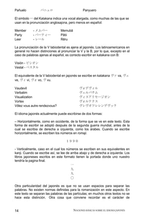 Pañuelo           パニュロ                          Panyuero

El simbolo ー del Katakana indica una vocal alargada, como muchas de las que se
usan en la pronunciación anglosajona, pero menos en español:

Member       - メムバー             Memubā
Party        - パーティー            Pātii
Leer         - レール              Rēru

La pronunciación de la V labiodental es ajena al japonés. Los latinoamericanos en
general no hacen distinciones al pronunciar la V y la B, por lo que, excepto en el
caso de palabras ajenas al español, es correcto escribir en katakana con B:

Visión - ビシオン
Vestal - ベスタル

El equivalente de la V labiodental en japonés se escribe en katakana ヴァ va, ヴェ
ve, ヴィ vi, ヴォ vo, ヴ vu.

Vaudevil                                      ヴォデヴィル
Verbatim                                      ヴェルバチム
Visualization                                 ヴィスアリセージオン
Vortex                                        ヴォルテクス
Vōlez vous autre rendezvous?                  ヴレヴオツレレンデヴッ？

El idioma japonés actualmente puede escribirse de dos formas:

– Horizontalmente, como en occidente, de la forma que se ve en este texto. Esta
forma de escribir se adoptó después de la segunda guerra mundial, antes de la
cual se escribia de derecha a izquierda, como los árabes. Cuando se escribe
horizontalmente, se escriben los números en romaji.

                                    １９９０

- Verticalmente, caso en el cual los números se escriben en sus equivalentes en
kanji. Cuando se escribe así, se lee de arriba abajo y de derecha a izquierda. Los
libros japoneses escritos en este formato tienen la portada donde uno nuestro
tendría la pagina final.
                                        一
                                        九
                                        九
                                        〇

Otra particularidad del japonés es que no se usan espacios para separar las
palabras. No existen normas definidas para la romanización en este aspecto. En
este texto se separan las palabras de las partículas; en muchos otros textos no se
hace esta distinción. Otra cosa que conviene recordar es el carácter de


14                                       NOCIONES BÁSICAS SOBRE EL IDIOMA JAPONÉS
 
