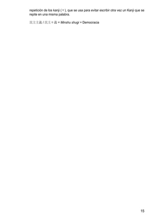 repetición de los kanji (々), que se usa para evitar escribir otra vez un Kanji que se
repite en una misma palabra.

民主主義 / 民主々義 = Minshu shugi = Democracia




                                                                                  15
 