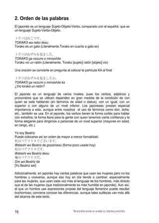 2. Orden de las palabras
El japonés es un lenguaje Sujeto-Objeto-Verbo, comparado con el español, que es
un lenguaje Sujeto-Verbo-Objeto.

トラコはねこです。
TORAKO wa neko desu.
Torako es un gato (Literalmente,Torako en cuanto a gato es)

トラコがねずみを見ました。
TORAKO ga nezumi o mimashita
Torako vio un ratón (Literalmente, Torako [sujeto] ratón [objeto] vio)

Una oración se convierte en pregunta al colocar la partícula KA al final

トラコがねずみを見ましたか。
TORAKO ga nezumi o mimashita ka
¿Vio torako un ratón?

El japonés es un lenguaje de varios niveles, pues los verbos, adjetivos y
pronombres que se utilicen dependen en gran medida de la condición de con
quien se está hablando (en términos de edad o status), con un igual, con un
superior o con alguno de un nivel inferior. Los japoneses prestan especial
importancia a esto, aunque entre nosotros el uso de términos como don, doña,
etc., también se usa. En el japonés, los verbos tienen la forma cortés para hablar
con extraños; la forma llana para la gente con quien tenemos cierta confianza y la
forma elegante para dirigirnos a personas de un nivel superior (mayores en edad,
en rango, etc.).

Yo soy Beatriz
Puede colocarse así en orden de mayor a menor formalidad:
私はベアツリスでございます。
Watashi wa Beatriz de gozaimasu (forma poco usada hoy)
私はベアツリスです。
Watashi wa Beatriz desu
俺はベアツリスだ。
Ore wa Beatriz da
[Yo Beatriz ser]

Adicionalmente, en japonés hay ciertas palabras que usan las mujeres pero no los
hombres y viceversa, aunque eso hoy en día tiende a cambiar, especialmente
para las mujeres, que usan cada vez más el lenguaje de los hombres, más directo
que el de las mujeres (que tradicionalmente es más humilde en japonés). Aun así,
el que un hombre use expresiones propias del lenguaje femenino puede resultar
bochornoso; conviene conocer las diferencias, aunque tales sutilezas van más allá
del alcance de este texto.



16                                          NOCIONES BÁSICAS SOBRE EL IDIOMA JAPONÉS
 