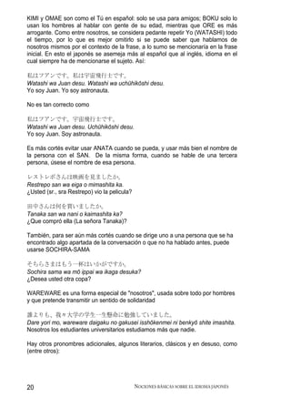KIMI y OMAE son como el Tú en español: solo se usa para amigos; BOKU solo lo
usan los hombres al hablar con gente de su edad, mientras que ORE es más
arrogante. Como entre nosotros, se considera pedante repetir Yo (WATASHI) todo
el tiempo, por lo que es mejor omitirlo si se puede saber que hablamos de
nosotros mismos por el contexto de la frase, a lo sumo se mencionaría en la frase
inicial. En esto el japonés se asemeja más al español que al inglés, idioma en el
cual siempre ha de mencionarse el sujeto. Así:

私はフアンです。私は宇宙飛行士です。
Watashi wa Juan desu. Watashi wa uchūhikōshi desu.
Yo soy Juan. Yo soy astronauta.

No es tan correcto como

私はフアンです。宇宙飛行士です。
Watashi wa Juan desu. Uchūhikōshi desu.
Yo soy Juan. Soy astronauta.

Es más cortés evitar usar ANATA cuando se pueda, y usar más bien el nombre de
la persona con el SAN. De la misma forma, cuando se hable de una tercera
persona, úsese el nombre de esa persona.

レストレポさんは映画を見ましたか。
Restrepo san wa eiga o mimashita ka.
¿Usted (sr., sra Restrepo) vio la pelicula?

田中さんは何を買いましたか。
Tanaka san wa nani o kaimashita ka?
¿Que compró ella (La señora Tanaka)?

También, para ser aún más cortés cuando se dirige uno a una persona que se ha
encontrado algo apartada de la conversación o que no ha hablado antes, puede
usarse SOCHIRA-SAMA

そちらさまはもう一杯はいかがですか。
Sochira sama wa mō ippai wa ikaga desuka?
¿Desea usted otra copa?

WAREWARE es una forma especial de "nosotros", usada sobre todo por hombres
y que pretende transmitir un sentido de solidaridad

誰よりも、我々大学の学生一生懸命に勉強していました。
Dare yori mo, wareware daigaku no gakusei isshōkenmei ni benkyō shite imashita.
Nosotros los estudiantes universitarios estudiamos más que nadie.

Hay otros pronombres adicionales, algunos literarios, clásicos y en desuso, como
(entre otros):




20                                            NOCIONES BÁSICAS SOBRE EL IDIOMA JAPONÉS
 