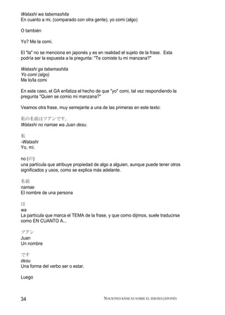 Watashi wa tabemashita
En cuanto a mi, (comparado con otra gente), yo comi (algo)

O también

Yo? Me la comi.

El "la" no se menciona en japonés y es en realidad el sujeto de la frase. Esta
podría ser la espuesta a la pregunta: "Te comiste tu mi manzana?"

Watashi ga tabemashita
Yo comi (algo)
Me lo/la comi

En este caso, el GA enfatiza el hecho de que "yo" comi, tal vez respondiendo la
pregunta "Quien se comio mi manzana?"

Veamos otra frase, muy semejante a una de las primeras en este texto:

私の名前はフアンです。
Watashi no namae wa Juan desu.

私
-Watashi
Yo, mí.

no (の)
una partícula que atribuye propiedad de algo a alguien, aunque puede tener otros
significados y usos, como se explica más adelante.

名前
namae
El nombre de una persona

は
wa
La partícula que marca el TEMA de la frase, y que como dijimos, suele traducirse
como EN CUANTO A...

フアン
Juan
Un nombre

です
desu
Una forma del verbo ser o estar.

Luego



34                                        NOCIONES BÁSICAS SOBRE EL IDIOMA JAPONÉS
 