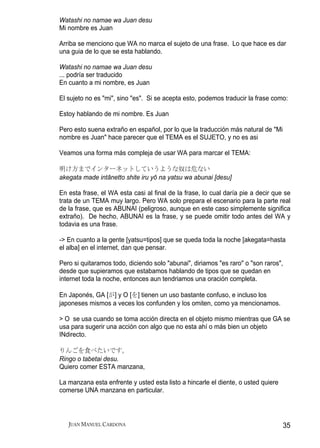 Watashi no namae wa Juan desu
Mi nombre es Juan

Arriba se menciono que WA no marca el sujeto de una frase. Lo que hace es dar
una guia de lo que se esta hablando.

Watashi no namae wa Juan desu
... podría ser traducido
En cuanto a mi nombre, es Juan

El sujeto no es "mi", sino "es". Si se acepta esto, podemos traducir la frase como:

Estoy hablando de mi nombre. Es Juan

Pero esto suena extraño en español, por lo que la traducción más natural de "Mi
nombre es Juan" hace parecer que el TEMA es el SUJETO, y no es asi

Veamos una forma más compleja de usar WA para marcar el TEMA:

明け方までインターネットしていうような奴は危ない
akegata made intānetto shite iru yō na yatsu wa abunai [desu]

En esta frase, el WA esta casi al final de la frase, lo cual daría pie a decir que se
trata de un TEMA muy largo. Pero WA solo prepara el escenario para la parte real
de la frase, que es ABUNAI (peligroso, aunque en este caso simplemente significa
extraño). De hecho, ABUNAI es la frase, y se puede omitir todo antes del WA y
todavia es una frase.

-> En cuanto a la gente [yatsu=tipos] que se queda toda la noche [akegata=hasta
el alba] en el internet, dan que pensar.

Pero si quitaramos todo, diciendo solo "abunai", diriamos "es raro" o "son raros",
desde que supieramos que estabamos hablando de tipos que se quedan en
internet toda la noche, entonces aun tendriamos una oración completa.

En Japonés, GA [が] y O [を] tienen un uso bastante confuso, e incluso los
japoneses mismos a veces los confunden y los omiten, como ya mencionamos.

> O se usa cuando se toma acción directa en el objeto mismo mientras que GA se
usa para sugerir una acción con algo que no esta ahí o más bien un objeto
INdirecto.

りんごを食べたいです。
Ringo o tabetai desu.
Quiero comer ESTA manzana,

La manzana esta enfrente y usted esta listo a hincarle el diente, o usted quiere
comerse UNA manzana en particular.



   JUAN MANUEL CARDONA                                                             35
 