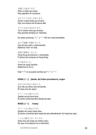公園に小鳥がいます。
Kōen ni kotori ga imasu.
Hay pajarillos en el parque.

あそこにごみばこがあります。
Asoko ni gomi-bako ga arimasu.
Hay una caneca de la basura allá.

タイに大きな寺があります。
Tai ni ookina otera ga arimasu.
Hay grandes templos en Tailandia.

En estas oraciones, "に" y "へ" NO son intercambiables.

おさで盆踊りを踊りました。
Osa de bon-odori o odorimashita.
Bailamos "bon" en Osa.

香港で買物をしました。
Hong Kong de kaimono o shimashita.
Fui(mos) de compras en Hong Kong

川で泳ぎました。
Kawa de oyogi mashita.
Nadamos en el río.

Este "で" no se puede cambiar por "に" o "へ" .


KARA [から] (desde, de) Indica procedencia, origen

あの人は日本から来ました。
Ano hito wa Nihon kara kimashita.
Él viene (es) de Japon.

デパートは十時からです。
Depāto wa jūji kara desu.
El centro comercial abre desde las diez.

MADE [まで] （hasta)

デパートは六時までです。
Depāto wa rokuji made desu.
El centro comercial abre hasta las seis (literalmente: Es hasta las seis)

ここから駅までは一キロです。
Koko kara eki made wa ichikiro desu.
De aquí a la estación es un kilometro.

   JUAN MANUEL CARDONA                                                      39
 
