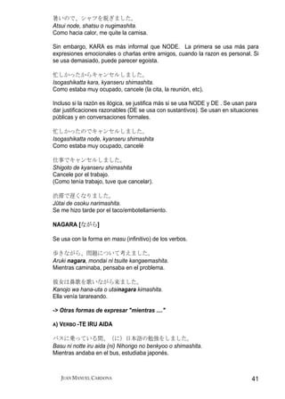 暑いので、シャツを脱ぎました。
Atsui node, shatsu o nugimashita.
Como hacia calor, me quite la camisa.

Sin embargo, KARA es más informal que NODE. La primera se usa más para
expresiones emocionales o charlas entre amigos, cuando la razon es personal. Si
se usa demasiado, puede parecer egoista.

忙しかったからキャンセルしました。
Isogashikatta kara, kyanseru shimashita.
Como estaba muy ocupado, cancele (la cita, la reunión, etc).

Incluso si la razón es ilógica, se justifica más si se usa NODE y DE . Se usan para
dar justificaciones razonables (DE se usa con sustantivos). Se usan en situaciones
públicas y en conversaciones formales.

忙しかったのでキャンセルしました。
Isogashikatta node, kyanseru shimashita
Como estaba muy ocupado, cancelé

仕事でキャンセルしました。
Shigoto de kyanseru shimashita
Cancele por el trabajo.
(Como tenía trabajo, tuve que cancelar).

渋滞で遅くなりました。
Jūtai de osoku narimashita.
Se me hizo tarde por el taco/embotellamiento.

NAGARA [ながら]

Se usa con la forma en masu (infinitivo) de los verbos.

歩きながら、問題について考えました。
Aruki nagara, mondai ni tsuite kangaemashita.
Mientras caminaba, pensaba en el problema.

彼女は鼻歌を歌いながら来ました。
Kanojo wa hana-uta o utainagara kimashita.
Ella venía tarareando.

-> Otras formas de expresar "mientras ...."

A)   VERBO -TE IRU AIDA

バスに乗っている間、（に）日本語の勉強をしました。
Basu ni notte iru aida (ni) Nihongo no benkyoo o shimashita.
Mientras andaba en el bus, estudiaba japonés.



     JUAN MANUEL CARDONA                                                        41
 