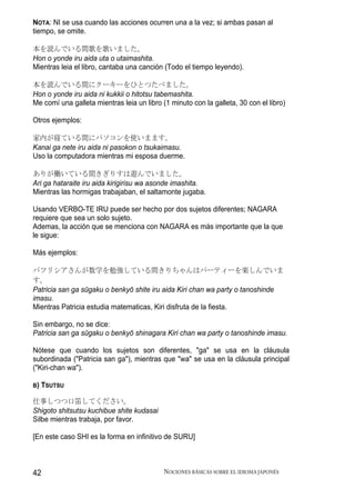 NOTA: NI se usa cuando las acciones ocurren una a la vez; si ambas pasan al
tiempo, se omite.

本を読んでいる間歌を歌いました。
Hon o yonde iru aida uta o utaimashita.
Mientras leia el libro, cantaba una canción (Todo el tiempo leyendo).

本を読んでいる間にクーキーをひとつたべました。
Hon o yonde iru aida ni kukkii o hitotsu tabemashita.
Me comí una galleta mientras leia un libro (1 minuto con la galleta, 30 con el libro)

Otros ejemplos:

家内が寝ている間にパソコンを使いまます。
Kanai ga nete iru aida ni pasokon o tsukaimasu.
Uso la computadora mientras mi esposa duerme.

ありが働いている間きぎりすは遊んでいました。
Ari ga hataraite iru aida kirigirisu wa asonde imashita.
Mientras las hormigas trabajaban, el saltamonte jugaba.

Usando VERBO-TE IRU puede ser hecho por dos sujetos diferentes; NAGARA
requiere que sea un solo sujeto.
Ademas, la acción que se menciona con NAGARA es más importante que la que
le sigue:

Más ejemplos:

パツリシアさんが数学を勉強している間きりちゃんはパーティーを楽しんでいま
す。
Patricia san ga sūgaku o benkyō shite iru aida Kiri chan wa party o tanoshinde
imasu.
Mientras Patricia estudia matematicas, Kiri disfruta de la fiesta.

Sin embargo, no se dice:
Patricia san ga sūgaku o benkyō shinagara Kiri chan wa party o tanoshinde imasu.

Nótese que cuando los sujetos son diferentes, "ga" se usa en la cláusula
subordinada ("Patricia san ga"), mientras que "wa" se usa en la cláusula principal
("Kiri-chan wa").

B)   TSUTSU

仕事しつつ口笛してください。
Shigoto shitsutsu kuchibue shite kudasai
Silbe mientras trabaja, por favor.

[En este caso SHI es la forma en infinitivo de SURU]



42                                          NOCIONES BÁSICAS SOBRE EL IDIOMA JAPONÉS
 