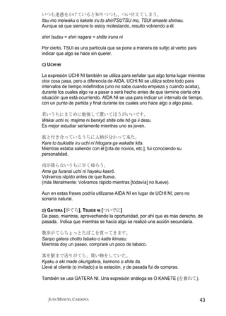 いつも迷惑をかけていると知りつつも、つい甘えてしまう。
Itsu mo meiwaku o kakete iru to shiriTSUTSU mo, TSUI amaete shimau.
Aunque sé que siempre lo estoy molestando, resulto volviendo a él.

shiri tsutsu = shiri nagara = shitte iruno ni

Por cierto, TSUI es una partícula que se pone a manera de sufijo al verbo para
indicar que algo se hace sin querer.

C)   UCHI NI

La expresión UCHI NI también se utiliza para señalar que algo toma lugar mientras
otra cosa pasa, pero a diferencia de AIDA, UCHI NI se utiliza sobre todo para
intervalos de tiempo indefinidos (uno no sabe cuando empieza y cuando acaba),
durante los cuales algo va a pasar o será hecho antes de que termine cierta otra
situación que está ocurriendo. AIDA NI se usa para indicar un intervalo de tiempo,
con un punto de partida y final durante los cuales uno hace algo o algo pasa.

若いうちにまじめに勉強して置いてほうがいいです。
Wakai uchi ni, majime ni benkyō shite oite hō ga ii desu.
Es mejor estudiar seriamente mientras uno es joven.

彼と付き合っているうちに人柄が分かって来た。
Kare to tsukiatte iru uchi ni hitogara ga wakatte kita.
Mientras estaba saliendo con él [cita de novios, etc.], fui conociendo su
personalidad.

雨が降らないうちに早く帰ろう。
Ame ga furanai uchi ni hayaku kaerō.
Volvamos rápido antes de que llueva.
(más literalmente: Volvamos rápido mientras [todavía] no llueve).

Aun en estas frases podría utilizarse AIDA NI en lugar de UCHI NI, pero no
sonaría natural.

D)GATERA [がてら], TSUIDE NI [ついでに]
De paso, mientras, aprovechando la oportunidad, por ahí que es más derecho, de
pasada. Indica que mientras se hacía algo se realizó una acción secundaria.

散歩がてらちょっとたばこを買ってきます。
Sanpo gatera chotto tabako o katte kimasu.
Mientras doy un paseo, compraré un poco de tabaco.

客を駅まで送りがてら、買い物をしていた。
Kyaku o eki made okurigatera, kaimono o shite ita.
Llevé al cliente (o invitado) a la estación, y de pasada fui de compras.

También se usa GATERA NI. Una expresión análoga es O KANETE (を兼ねて).



     JUAN MANUEL CARDONA                                                         43
 