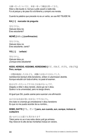 公園へ行ったついでに、本屋へ寄って雑誌を買ってきた。
Kōen e itta tsuide ni, hon'ya e yotte zasshi o katte kita.
Fui al parque y de paso fui a la librería y compré una revista.

Cuando la palabra que precede no es un verbo, se usa NO TSUIDE NI.

KA [か] marcador de pregunta

学生ですか。
Gakusei desu ka.
Eres estudiante?

NE/NĒ [ね/ねぇ] (confirmacion)

学生ですね。
Gakusei desu ne.
Eres estudiante, cierto?

YO [よ] （enfasis）

学生ですよ。
Gakusei desu yo.
¡Conque eres estudiante!

KEDO, KEREDO, KEDOMO, KEREDOMO [けど、けれど、けども、けれども]
Pero, aunque

一所懸命勉強したけれども、試験には受かりませんでした。
Isshōkenmei benkyō shita keredomo, shiken ni ukarimasen deshita.
Aunque estudié con toda el alma, no pasé el examen.

私は大学へ行たいんですけれどお金がないんです。
Daigaku e ikitai n desu keredo, okane ga nai n desu.
Quiero ir a la universidad, pero no tengo dinero.

Al igual que GA, puede usarse para suavizar una afirmación

あの方のお名前が思い出せないですけれども。
Ano kata no onamae ga omoidasenai n desu keredomo
Es que no me puedo acordar de su nombre...

DEMO, DATTE [でも、だって] pero, aun cuando, aun, aunque, incluso si,
cualquiera

高い山の上には夏でも雪があります
Takai yama no ue ni wa natsu demo yuki ga arimasu.
Hay nieve en lo alto de las montañas incluso en verano.



44                                          NOCIONES BÁSICAS SOBRE EL IDIOMA JAPONÉS
 