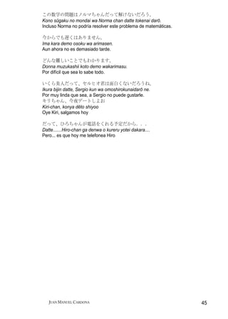 この数学の問題はノルマちゃんだって解けないだろう。
Kono sūgaku no mondai wa Norma chan datte tokenai darō.
Incluso Norma no podría resolver este problema de matemáticas.

今からでも遅くはありません。
Ima kara demo osoku wa arimasen.
Aun ahora no es demasiado tarde.

どんな難しいことでもわかります。
Donna muzukashii koto demo wakarimasu.
Por difícil que sea lo sabe todo.

いくら美人だって、セルヒオ君は面白くないだろうね。
Ikura bijin datte, Sergio kun wa omoshirokunaidarō ne.
Por muy linda que sea, a Sergio no puede gustarle.
キリちゃん、今夜デートしよお
Kiri-chan, konya dēto shiyoo
Oye Kiri, salgamos hoy

だって、ひろちゃんが電話をくれる予定だから．．．
Datte.......Hiro-chan ga denwa o kureru yotei dakara....
Pero... es que hoy me telefonea Hiro




   JUAN MANUEL CARDONA                                           45
 