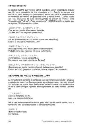 9.5 USOS DE DESHŌ

La palabra DESHŌ, que viene de DESU, cuando se usa en una pregunta seguida
por KA, es el equivalente de "me preguntaba si...". Cuando se usa con una
entonación como de pregunta (en aumento), se usa para pedir el consentimiento,
de modo que es similar a EN pero más suave y menos directo. Cuando se usa
con una entonación de duda (disminuyendo), la oración se traduce como
"probablemente" "tal vez" o "casi seguramente". DESHŌ también se puede usar
en lugar de DESU para extra-cortésia.

これは何ですか。これは何でしょうか。
Kore wa nan desu ka. Kore wa nan deshō ka.
¿Qué es esto? Me pregunto, que es esto?

あれはわたなべさんのうちでしょう。
Are wa Watanabe san no uchi deshō. [con un tono alto al final]
Esta es la casa del sr. Watanabe, ¿no?

北海道は今寒いでしょう。
Hokkaidō wa ima samui deshō. [entonación decreciente]
Probablemente este haciendo frio ahora en Hokkaido.

すみませんが、田中さんでしょうか。
Sumimasen ga, Tanaka san deshō ka.
Disculpeme, pero no es usted la sra. Tanaka?

恐れ入ますが、少々座席をつめて下さいませんでしょうか。
Osoreimasu ga, shōshō zaseki wo tsumete kudasaimasen deshō ka?
Perdon, señor(a), ¿tendría la bondad de correrse un poco? [en un asiento]


9.6 FORMAS DEL PASADO Y PRESENTE LLANO

La forma llana (lo contrario de cortés) se usan con la familia inmediata y amigos y
asociados cercanos. Las formas corteses son más apropiadas para uso general.
Sin embargo, las formas llanas funcionan en varias formas en una oración aparte
de ser el verbo principal, y por eso deben aprenderse. La forma llana de DESU es
DA.

ここは横浜駅だ。
Koko wa Yokahama eki da.
Aquí es la estación Yokohama.

DA se usa en la conversación familiar, pero como con los demás verbos, usar la
forma llana para con desconocidos se considera arrogante.

私は男です。
Watashi wa otoko desu.
Soy hombre.


50                                        NOCIONES BÁSICAS SOBRE EL IDIOMA JAPONÉS
 