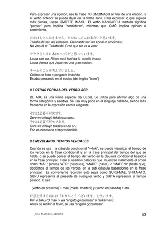 Para expresar una opinion, use la frase TO OMOIMASU al final de una oracion, y
el verbo anterior se puede dejar en la forma llana. Para expresar lo que alguien
más piensa, usese OMOTTE IMASU. El verbo KANGAERU también significa
"pensar" pero implica "considerar", mientras que OMŌ implica opinión o
sentimiento.

たかはしさんはきません。たかはしさんは来ないと思います。
Takahashi san wa kimasen. Takahashi san wa konai to omoimasu.
No vino el sr. Takahashi. Creo que no va a venir.

ラウラさんは日本はいい国だと思っています。
Laura san wa, Nihon wa ii kuni da to omotte imasu.
Laura piensa que Japon es una gran nacion.

チームのことを考えていました。
Chiimu no koto o kangaete imashita.
Estaba pensando en el equipo (del ingles "team")


9.7 OTRAS FORMAS DEL VERBO SER

DE ARU es una forma especial de DESU. Se utiliza para afirmar algo de una
forma categórica y asertiva. Se usa muy poco en el lenguaje hablado, siendo más
frecuente en la expresión escrita elegante.

それは必要不可欠です。
Sore wa hitsuyō fukaketsu desu.
それは必要不可欠である。
Sore wa hitsuyō fukaketsu de aru.
Eso es necesario e imprescindible.


9.8 MEZCLANDO TIEMPOS VERBALES

Cuando se usa la cláusula condicional "---toki", se puede visualizar el tiempo de
los verbos en la frase condicional y en la frase principal del tiempo del que se
habla, o se puede pensar el tiempo del verbo en la cláusula condicional basados
en la frase principal. Pero si usamos palabras que muestren claramente el orden
como "MAE" (antes) "ATO" (despues), "MADE" (hasta), o "MADENI" (hasta que),
decidimos el tiempo de los verbos en la sub cláusula basandonos en la frase
principal. Es conveniente recordar esta regla como SURU-MAE, SHITA-ATO.
SURU representa el presente de cualquier verbo y SHITA representa el tiempo
pasado. O sea:

 (verbo en presente) + mae (made, madeni) y (verbo en pasado) + ato

好意を受ける前には「ありがとうございます」を使います。
Kōi o UKERU mae ni wa "arigatō gozaimasu" o tsukaimasu.
Antes de recibir el favor, se usa "arigatō gozaimasu"

   JUAN MANUEL CARDONA                                                        53
 
