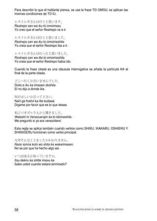 Para describir lo que el hablante piensa, se usa la frase TO OMOU; se aplican las
mismas condiciones de TO IU.

レストレポさんは行くと思います。
Restrepo san wa iku to omoimasu
Yo creo que el señor Restrepo va a ir.

レストレポさんは行くと思いました。
Restrepo san wa iku to omoimashita
Yo creia que el señor Restrepo iba a ir.

レストレポさんは行ったと思いました。
Restrepo san wa itta to omoimashita
Yo creia que el señor Restrepo habia ido.

Cuando la frase citada es una cláusula interrogativa se añade la partícula KA al
final de la parte citada.

どこへ行くか言いませんでした。
Doko e iku ka iimasen deshita.
El no dijo a donde iba.

何がほしいか言って下さい。
Nani ga hoshii ka itte kudasai
Digame por favor que es lo que desea

私にベネズエラ人かと聞きました。
Watashi ni Venezuerajin ka to kikimashita.
Me preguntó si yo era venezolano

Esta regla se aplica también cuando verbos como SHIRU, WAKARU, OSHIERU Y
SHIRASERU funcionan como verbo principal.

なぜそんなことをしたかわかりません。
Naze sonna koto wo shita ka wakarimasen.
No se por que ha hecho algo asi.

いつ出来るか知っていますか。
Itsu dekiru ka shitte imasu ka.
Sabe usted cuando estara terminado?




58                                           NOCIONES BÁSICAS SOBRE EL IDIOMA JAPONÉS
 