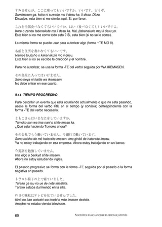 すみませんが、ここに座ってもいいですか。いいです。どうぞ。
Sumimasen ga, koko ni suwatte mo ii desu ka. Ii desu. Dōzo.
Disculpe, esta bien si me siento aquí. Si, por favor.

これを全部食べなくてもいいですか。はい（食べなくても）いいですよ。
Kore o zenbu tabenakute mo ii desu ka. Hai, (tabenakute mo) ii desu yo.
Esta bien si no me como todo esto ? Si, esta bien (si no se lo come).

La misma forma se puede usar para autorizar algo (forma ~TE MO II).

名前と住所を書かなくてもいいです。
Namae to jūsho o kakanakute mo ii desu.
Esta bien si no se escribe la dirección y el nombre.

Para no autorizar, se usa la forma -TE del verbo seguida por WA IKEMASEN.

その部屋に入ってはいけません。
Sono heya ni haitte wa ikemasen.
No debe entrar en ese cuarto.


9.14 TIEMPO PROGRESIVO

Para describir un evento que esta ocurriendo actualmente o que no esta pasando,
usese la forma del verbo IRU en el tiempo (y cortésia) correspondiente con la
forma -TE del verbo necesario.

ともこさんはいまなにをしていますか。
Tomoko san wa ima nani o shite imasu ka.
¿Qué esta haciendo Tomoko ahora?

その会社でもう働いていません。今銀行で働いています。
Sono kaisha de mō hataraite imasen. Ima ginkō de hataraite imasu.
Ya no estoy trabajando en esa empresa. Ahora estoy trabajando en un banco.

今英語を勉強していません。
Ima eigo o benkyō shite imasen.
Ahora no estoy estudiando ingles.

El pasado progresivo se forma con la forma -TE seguida por el pasado o la forma
negativa en pasado.

トラコが椅子の上で寝ていました。
Torako ga isu no ue de nete imashita.
Torako estaba durmiendo en la silla.

昨日の晩私はテレビを見ていませんでした。
Kinō no ban watashi wa terebi o mite imasen deshita.
Anoche no estaba viendo television.


60                                         NOCIONES BÁSICAS SOBRE EL IDIOMA JAPONÉS
 