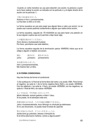 -Cuando un verbo transitivo se usa para describir una acción, la persona a quien
se le hace realizar la acción va indicada con la partícula ni y el objeto directo de la
acción con la partícula を.

子供に本を読ませました。
Kodomo ni hon o yomasemashita.
Le hice leer un libro a mi niño.

La forma causativa se usa para exigir que alguien lleve a cabo una accion; no se
puede usar cuando pedimos cortésmente a alguien que realice dicha accion.

La forma causativa, seguida de -TE KUDASAI se usa para hacer una petición en
la que alguien suplica que se le permita o deje hacer algo.

この電話を使わせてくださあい。
Kono denwa o tsukawasete kudasai.
Por favor, permitame usar este telefono.

La forma causativa seguida de la terminación pasiva -RARERU indica que se le
obliga a alguien a realizar una accion.

読む           読ませる          読ませられる
yomu         yomaseru      yomaserareru

本を読ませれらました。
Hon o yomaseraremashita,
Me hicieron leer un libro.


9.18 FORMA CONDICIONAL

Hay tres formas de formar el condicional:

1) Se sustituye la -U final de la forma llana del verbo y se anade -EBA. Para formar
el negativo, se quita la -I de la forma negativa llana (NAI) y se anade -KEREBA.
Con los adjetivos -I se quita la -I final y se anade -KEREBA; con los negativos, se
quita la -I final de NAI y se coloca -KEREBA.

もしできれば、今年外国へ行たいんです。
Moshi dekireba, kotoshi gaikoku e ikitai n’ desu.
Si se puede, ire al extranjero este ano.

辞書を使わなければ、この日本語の宿題ができません。
Jisho o tsukawanakereba, kono Nihongo no shukudai ga dekimasen.
Si no uso diccionario, no puedo hacer la tarea de Japonés

明日天気がよければ、どこかへ行きましょうか。
Ashita tenki ga yokereba, dokoka e ikimashō ka.
Si el clima esta bueno mañana, vamos a alguna parte?

   JUAN MANUEL CARDONA                                                              65
 