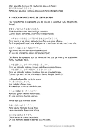 Jikan ga areba dekimasu (Si hay tiempo, se puede hacer)
明日時間があったらやります。
Ashita jikan ga attara yarimasu. (Mañana lo hare si tengo tiempo)


9.19 INDICAR CUANDO ALGO SE LLEVA A CABO

Hay varias formas de expresarlo. Una de ellas es el sustantivo TOKI (literalmente,
tiempo)

食事をしているとき友達がきました。
Shokuji o shite iru toki, tomodachi ga kimashita
Cuando estaba comiendo, vin(o/eron) un(os) amigo(s).

この大きな木はお爺さんが子供のとき植えたのだそうです。
Kono ookina ki wa, ojiisan ga kodomo no toki ueta no da sō desu.
Se dice que (he oido que) este arbol grande lo sembro mi abuelo cuando era niño.

非常のときはここから外に出て下さい。
Hijō no toki wa koko kara soto ni dete kudasai.
En caso de emergencia salgan por aquí por favor.

Otra forma de expresarlo son las formas en TO, que ya vimos y los sustantivos
KORO (GORO) y JIDAI.

この歌を聞くと、子供の頃の事を思い出します。
Kono uta o kiku to, kodomo no koro no koto wo omoidashimasu.
この歌を聞くと、子供の時代のことを思い出します。
Kono uta o kiku to, kodomo no jidai no koto wo omoidashimasu.
Cuando oigo esta cancion, me acuerdo de mis tiempos de niño(a).

→ Cuando algo está a punto de ocurrir
今、出かけるところです。
Ima, dekakeru tokoro desu.
Ahora estoy a punto de salir de la casa.

これから御飯を食べるところです。
Korekara gohan o taberu kokoro desu.
En este momento íbamos a comer.

Indicar algo que acaba de ocurrir

会議は今始まったところです。
Kaigi wa ima hajimatta tokoro desu.
La reunión acaba de empezar ahora.

父は今家を出たところです。
Chichi wa ima ie o deta tokoro desu.
En este momento acaba de salir de casa mi padre.


68                                         NOCIONES BÁSICAS SOBRE EL IDIOMA JAPONÉS
 
