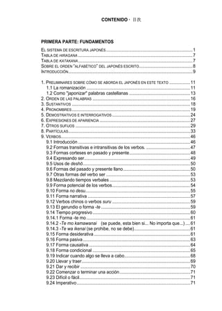 CONTENIDO · 目次



PRIMERA PARTE: FUNDAMENTOS
EL SISTEMA DE ESCRITURA JAPONÉS .......................................................................1
TABLA DE HIRAGANA ..............................................................................................7
TABLA DE KATAKANA ..............................................................................................7
SOBRE EL ORDEN “ALFABÉTICO” DEL JAPONÉS ESCRITO............................................8
INTRODUCCIÓN......................................................................................................9

1. PRELIMINARES SOBRE CÓMO SE ABORDA EL JAPONÉS EN ESTE TEXTO .................11
   1.1 La romanización .....................................................................................11
   1.2 Como "japonizar" palabras castellanas ..................................................13
2. ORDEN DE LAS PALABRAS ................................................................................16
3. SUSTANTIVOS .................................................................................................18
4. PRONOMBRES .................................................................................................19
5. DEMOSTRATIVOS E INTERROGATIVOS ................................................................24
6. EXPRESIONES DE APARIENCIA ..........................................................................27
7. OTROS SUFIJOS ..............................................................................................29
8. PARTÍCULAS....................................................................................................33
9. VERBOS..........................................................................................................46
   9.1 Introducción ............................................................................................46
   9.2 Formas transitivas e intransitivas de los verbos. ....................................47
   9.3 Formas corteses en pasado y presente..................................................48
   9.4 Expresando ser.......................................................................................49
   9.5 Usos de deshō........................................................................................50
   9.6 Formas del pasado y presente llano.......................................................50
   9.7 Otras formas del verbo ser .....................................................................53
   9.8 Mezclando tiempos verbales ..................................................................53
   9.9 Forma potencial de los verbos................................................................54
   9.10 Forma no desu......................................................................................55
   9.11 Forma narrativa ....................................................................................57
   9.12 Verbos chinos o verbos suru ................................................................59
   9.13 El gerundio o forma -te .........................................................................59
   9.14 Tiempo progresivo ................................................................................60
   9.14.1 Forma -te mo .....................................................................................61
   9.14.2 -Te mo kamawanai (se puede, esta bien si... No importa que...) ....61
   9.14.3 -Te wa ikenai (se prohibe, no se debe)..............................................61
   9.15 Forma desiderativa ...............................................................................61
   9.16 Forma pasiva ........................................................................................63
   9.17 Forma causativa ...................................................................................64
   9.18 Forma condicional ................................................................................65
   9.19 Indicar cuando algo se lleva a cabo......................................................68
   9.20 Llevar y traer.........................................................................................69
   9.21 Dar y recibir ..........................................................................................70
   9.22 Comenzar o terminar una acción..........................................................71
   9.23 Difícil o fácil...........................................................................................71
   9.24 Imperativo .............................................................................................71
 