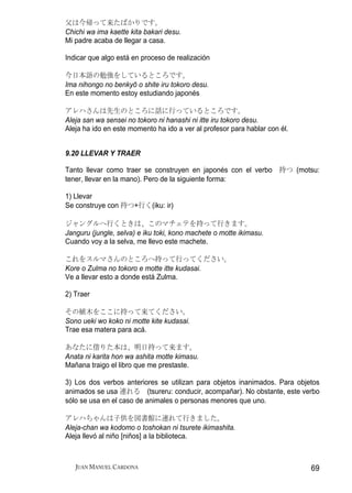 父は今帰って来たばかりです。
Chichi wa ima kaette kita bakari desu.
Mi padre acaba de llegar a casa.

Indicar que algo está en proceso de realización

今日本語の勉強をしているところです。
Ima nihongo no benkyō o shite iru tokoro desu.
En este momento estoy estudiando japonés

アレハさんは先生のところに話に行っているところです。
Aleja san wa sensei no tokoro ni hanashi ni itte iru tokoro desu.
Aleja ha ido en este momento ha ido a ver al profesor para hablar con él.


9.20 LLEVAR Y TRAER

Tanto llevar como traer se construyen en japonés con el verbo 持つ (motsu:
tener, llevar en la mano). Pero de la siguiente forma:

1) Llevar
Se construye con 持つ+行く(iku: ir)

ジャングルへ行くときは、このマチェテを持って行きます。
Janguru (jungle, selva) e iku toki, kono machete o motte ikimasu.
Cuando voy a la selva, me llevo este machete.

これをスルマさんのところへ持って行ってください。
Kore o Zulma no tokoro e motte itte kudasai.
Ve a llevar esto a donde está Zulma.

2) Traer

その植木をここに持って来てください。
Sono ueki wo koko ni motte kite kudasai.
Trae esa matera para acá.

あなたに借りた本は、明日持って来ます。
Anata ni karita hon wa ashita motte kimasu.
Mañana traigo el libro que me prestaste.

3) Los dos verbos anteriores se utilizan para objetos inanimados. Para objetos
animados se usa 連れる (tsureru: conducir, acompañar). No obstante, este verbo
sólo se usa en el caso de animales o personas menores que uno.

アレハちゃんは子供を図書館に連れて行きました。
Aleja-chan wa kodomo o toshokan ni tsurete ikimashita.
Aleja llevó al niño [niños] a la biblioteca.



   JUAN MANUEL CARDONA                                                      69
 