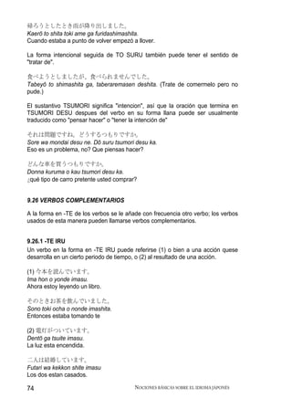 帰ろうとしたとき雨が降り出しました。
Kaerō to shita toki ame ga furidashimashita.
Cuando estaba a punto de volver empezó a llover.

La forma intencional seguida de TO SURU también puede tener el sentido de
"tratar de".

食べようとしましたが、食べられませんでした。
Tabeyō to shimashita ga, taberaremasen deshita. (Trate de comermelo pero no
pude.)

El sustantivo TSUMORI significa "intencion", así que la oración que termina en
TSUMORI DESU despues del verbo en su forma llana puede ser usualmente
traducido como "pensar hacer" o "tener la intención de"

それは問題ですね。どうするつもりですか。
Sore wa mondai desu ne. Dō suru tsumori desu ka.
Eso es un problema, no? Que piensas hacer?

どんな車を買うつもりですか。
Donna kuruma o kau tsumori desu ka.
¿ qué tipo de carro pretente usted comprar?


9.26 VERBOS COMPLEMENTARIOS

A la forma en -TE de los verbos se le añade con frecuencia otro verbo; los verbos
usados de esta manera pueden llamarse verbos complementarios.


9.26.1 -TE IRU
Un verbo en la forma en -TE IRU puede referirse (1) o bien a una acción quese
desarrolla en un cierto periodo de tiempo, o (2) al resultado de una acción.

(1) 今本を読んでいます。
Ima hon o yonde imasu.
Ahora estoy leyendo un libro.

そのときお茶を飲んでいました。
Sono toki ocha o nonde imashita.
Entonces estaba tomando te

(2) 電灯がついています。
Dentō ga tsuite imasu.
La luz esta encendida.

二人は結婚しています。
Futari wa kekkon shite imasu
Los dos estan casados.

74                                        NOCIONES BÁSICAS SOBRE EL IDIOMA JAPONÉS
 