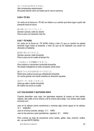 あってみなければわかりません。
Atte minakereba wakarimasen.
No puedo decirte cómo es haste que lo vea en persona.


9.26.6 -TE IKU

Un verbo en la forma en -TE IKU se refiere a un cambio que tiene lugar a partir del
presente hacia el futuro.

段々寒くなっていくでしょう。
Dandan samuku natte iku deshō.
Poco a poco ira haciendo más frio.


9.26.7 -TE KURU
Un verbo en la forma en -TE KURU indica o bien (1) que un cambio ha estado
teniendo lugar hasta el presente, o bien (2) que se ha realizado una acción en
dirección al hablante.

(1) 段々寒くなてきました。
Dandan samuku natte kimashita.
Poco a poco se ha vuelto el tiempo frio

この会社に１２年間勤めてきました。
Kono kaisha ni nijunenkan tsutomete kimashita.
He estado trabajando en esta compañia veinte años.

(2) 向うから大きな車が近づいてきました。
Mukō kara ookina kuruma ga chikadzuite kimashita.
Un coche grande vino hacia nosotros en dirección opuesta.

母がセーターを送ってきました。
Haha ga sētā o okutte kimashita.
Mi madre me envió un sueter


9.27 COLOCARSE Y QUITARSE ROPA

Cuando describen usar ropa, los japoneses separan el cuerpo en tres partes:
cabeza, del cuello a la la cintura y de la cintura para abajo. Los verbos para estas
acciones son:

usar en la cabeza (como sombreros) o echarse algo (como agua) en la cabeza:
被る KABURU
usar en el torso (camisa, abrigo): 着る KIRU
usar en las piernas o pies (pantalones, zapatos): 履く HAKU

Pero cuando se trata de accesorios como aretes, gafas, reloj, cinturón, anillos,
etc., se usa SHITE IMASU.
   JUAN MANUEL CARDONA                                                           77
 